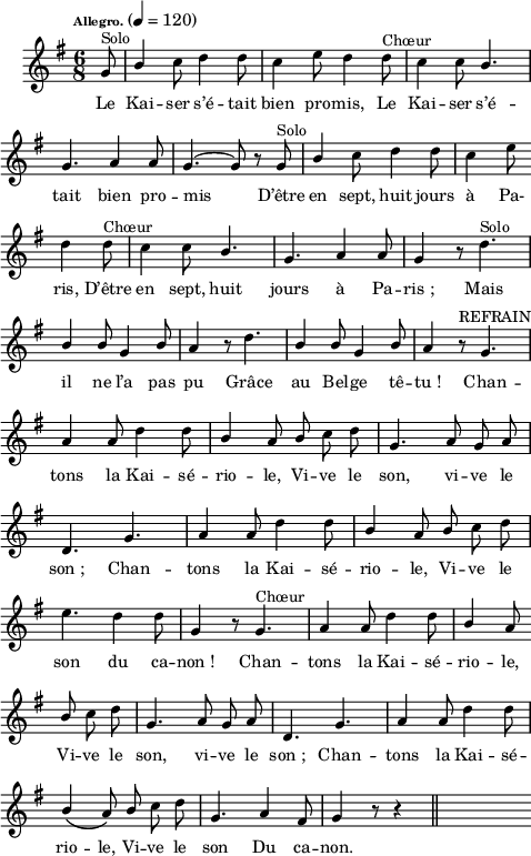 
\language "italiano"
melody = \relative do'' {
  \set Staff.midiInstrument = #"trumpet"
  \set Staff.instrumentName =  \markup \fontsize #-2 #" "
  \tempo \markup \fontsize #-3 "Allegro." 4=120
  \clef treble
  \key sol \major
  \time 6/8
  \autoBeamOff
    \partial 8 sol8^\markup "Solo" | \once \stemUp si4 do8 re4 re8 | do4 mi8 re4 re8^\markup "Chœur" | do4 do8 \once \stemUp si4. | \break
    sol4. la4 la8 | \tieUp sol4.~ sol8 r8 sol^\markup "Solo" | \once \stemUp si4 do8 re4 re8 | do4 mi8 \bar "" \break
    re4 re8^\markup "Chœur" | do4 do8 \once \stemUp si4. sol4. la4 la8 | sol4 r8 re'4.^\markup "Solo" | \break
    \stemUp si4 si8 sol4 si8 | la4 r8 \once \stemDown re4. | si4 si8 sol4 si8 | la4 r8^\markup "REFRAIN" sol4. | \break
    la4 la8 \stemNeutral re4 re8 | \stemUp si4 la8 si \stemNeutral do re | sol,4. la8 sol la | \break
    re,4. sol | la4 la8 re4 re8 | \stemUp si4 la8 si \stemNeutral do re | \break
    mi4. re4 re8 | sol,4 r8 sol4.^\markup "Chœur" | la4 la8 re4 re8 | \stemUp si4 la8 \bar "" \break
    si \stemNeutral do re | sol,4. la8 sol la | re,4. sol | la4 la8 re4 re8 | \break
    \stemUp si4\( la8\) si \stemNeutral do re | sol,4. la4 fad8 | sol4 r8 r4 \bar "||" s16
}
textA = \lyricmode {
Le Kai -- ser s’é -- tait bien pro -- mis, Le Kai -- ser s’é -- tait bien pro -- mis D’être en sept, huit jours à Pa-
ris, D’être en sept, huit jours à Pa -- ris_; Mais
il ne l’a pas pu Grâce au Bel -- ge tê -- tu_! Chan --
tons la Kai -- sé -- rio -- le, Vi -- ve le son, vi -- ve le
son_; Chan -- tons la Kai -- sé -- rio -- le, Vi -- ve le
son du ca -- non_! Chan -- tons la Kai -- sé -- rio -- le,
Vi -- ve le son, vi -- ve le son_; Chan -- tons la Kai -- sé --
rio -- le, Vi -- ve le son Du ca -- non. 
}
\score {
  <<
    \new Voice = "mel"
    { \melody }
    \new Lyrics \lyricsto mel \textA
  >>
  \layout {
    \context { \Staff \RemoveEmptyStaves }
    indent = 0.5\cm
    \override Score.BarNumber #'stencil = ##f
    line-width = #120
    \set fontSize = #-1
  }
  \midi { }
}
\header { tagline = ##f}
