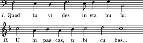 
\language "italiano"
melody = \relative do {
  \time 10/4
  \clef bass
  \stemDown
  fa2_\markup { \hspace #-5 { \lower #3.5 { \italic "I." }}} 
  \set Staff.explicitClefVisibility = ##(#f #f #t)
  \set Staff.explicitKeySignatureVisibility = ##(#f #f #t)
  mi4 re fa4. mi8 fa4 sol do,2 \bar "" \break
  \time 14/4
  \clef treble
  \key fa \major
  do''2_\markup { \hspace #-6 { \lower #3.5 { \italic "II." }}} la4 sib la sib do2 re do1 \bar ""
}
text = \lyricmode {
% I. Quod tu vides in stabulo:
  Quod tu vi -- des in sta -- bu -- lo:
% II. Ubi pascas, ubi cubes?
  U -- bi pas -- cas, u -- bi cu -- bes…
}
\score {
  <<
    \new Voice = "mel" { \autoBeamOff \melody }
    \new Lyrics \lyricsto mel \text
  >>
  \layout {
    \context { \Staff \RemoveEmptyStaves 
                      \remove Time_signature_engraver
    }
    indent = 0\cm
    line-width = #120
    \override Score.BarNumber #'stencil = ##f
  }
  \midi { }
}
\header { tagline = ##f}
