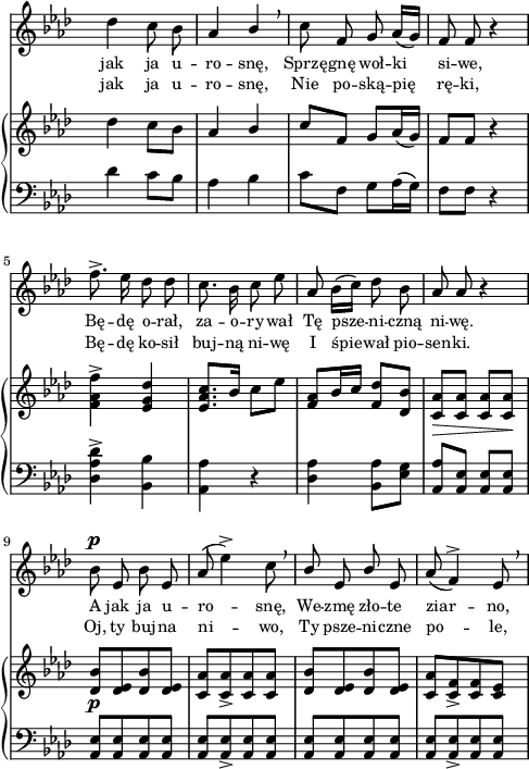 
sVarC = { des4 c8[bes] | aes4 bes | c8[f,] g[aes16( g)] | f8[f] r4 | % w1
<des aes' des>^> <bes bes'> | <aes aes'> r | <des aes'> <bes aes'>8[<es g>] | \stemUp <aes, aes'>[<aes es'>] \stemNeutral <aes es'>[<aes es'>] | % w2
<aes es'>[<aes es'> <aes es'> <aes es'>] | <aes es'>[<aes es'>_> <aes es'> <aes es'>] | <aes es'>[<aes es'> <aes es'> <aes es'>] | <aes es'>[<aes es'>_> <aes es'> <aes es'>] | }

sVarA = { des4 c8 bes | aes4 \stemUp bes \stemNeutral \breathe | c8 f, g aes16([g]) | f8 f r4 | % w1
f'8.^> es16 des8 des | c8. bes16 c8 es | aes,8 bes16([c]) des8 bes | aes aes r4 | % w2
bes8^\p es, bes' es, | aes( es'4^>) c8 \breathe | \stemUp bes es, bes' \stemNeutral es, aes( f4^>) es8 \breathe | }

lVarA = \lyricmode { jak ja u -- ro -- snę, Sprzę -- gnę woł -- ki si -- we, Bę -- dę o -- rał, za -- o -- ry -- wał Tę psze -- ni -- czną ni -- wę. A jak ja u -- ro -- snę, We -- zmę zło -- te ziar -- no, }

sVarB = { des4 c8[bes] | aes4 \stemUp bes \stemNeutral | c8[f,] g[aes16( g)] | f8[f] r4 | % w1
<f aes f'>^> <es g des'> | <es aes c>8.[bes'16] c8[es] | <f, aes>8[bes16 c] <f, des'>8[<des bes'>] | <c aes'>_\>[<c aes'>] <c aes'>[<c aes'>\!] | % w2
<des bes'>_\p[<des es> <des bes'> <des es>] | <c aes'>[<c aes'>_> <c aes'> <c aes'>] | <des bes'>[<des es> <des bes'> <des es>] | <c aes'>[<c f>_> <c f> <c es>] | }

lVarB = \lyricmode { jak ja u -- ro -- snę, Nie po -- ską -- pię rę -- ki, Bę -- dę ko -- sił buj -- ną ni -- wę I śpie -- wał pio -- sen -- ki. Oj, ty buj -- na ni -- wo, Ty psze -- ni -- czne po -- le, }

\paper { #(set-paper-size "a4")
 oddHeaderMarkup = "" evenHeaderMarkup = "" }
\header { tagline = ##f }
\version "2.18.2"
\score {
\midi {  }
\layout { line-width = #120
indent = 0\cm}
<<
  \new Staff { \clef "violin" \key f \minor \time 2/4 \override Staff.TimeSignature #'transparent = ##t \autoBeamOff \relative c'' { \sVarA } }
  \addlyrics { \small \lVarA }
  \addlyrics { \small \lVarB }
  \new PianoStaff <<
    \new Staff = "up" { \clef "violin" \key f \minor \time 2/4 \override Staff.TimeSignature #'transparent = ##t \relative c'' { \sVarB } }
    \new Staff = "down" { \clef "bass" \key f \minor \time 2/4 \override Staff.TimeSignature #'transparent = ##t \relative c' { \sVarC } }
  >>
>> }