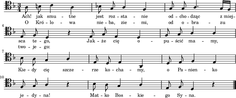 
   \relative f {
      \clef "tenor"
      \key f \major
      \time 3/4

      \autoBeamOff

      \stemDown a8 b c4 a | bes!8 \stemUp g a4 f | g8 g a4. g16[ f] | \break
      e8 f d4 r \bar ":|" e8 g e4 d | f8 g a4 a | \break
      \stemDown bes8 a \stemUp g4 a | e8 d e4 a, | d8 e f4 e | \break
      f8 g a4 r | \stemDown bes8 a \stemUp g4 a | e8 f d4 r \bar "|."
   }
   \addlyrics { \small {
Ach! jak smu -- tne jest roz -- sta -- nie od -- cho -- dząc z_miej -- sca te -- go,
Jak -- że cię o -- pu -- ścić ma -- my,
Kie -- dy cię szcze -- rze ko -- cha -- my,
o Pa -- nien -- ko je -- dy -- na!
Mat -- ko Bos -- kie -- go Sy -- na.
   } }
   \addlyrics { \small {
O Kró -- lo -- wa nie -- ba, zie -- mi, od o -- bra -- zu two -- je -- go:
   } }
