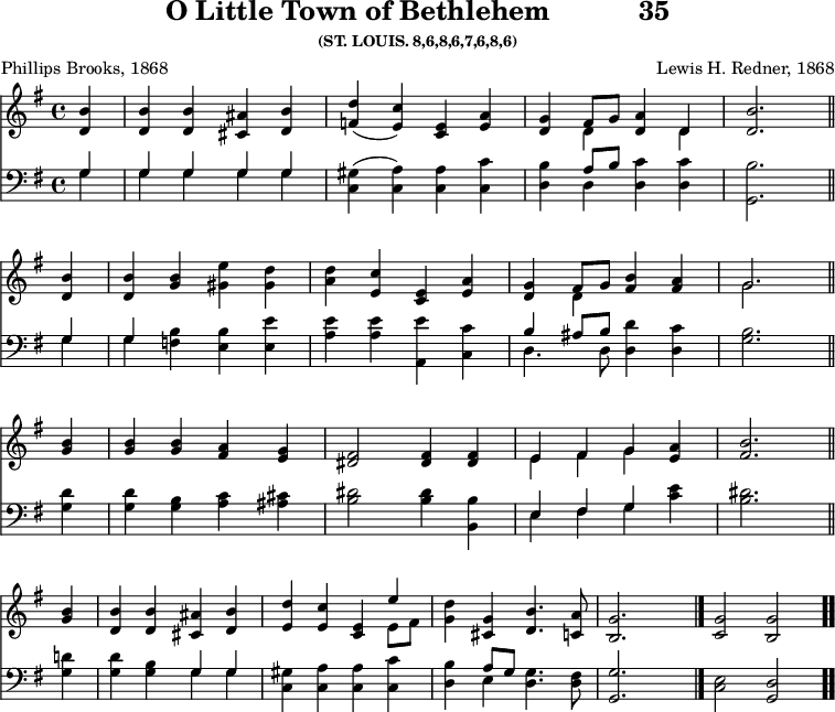 \version "2.16.2" 
\header { tagline = ##f title = \markup { "O Little Town of Bethlehem" "          " "35" } subsubtitle = "(ST. LOUIS. 8,6,8,6,7,6,8,6)" composer = "Lewis H. Redner, 1868" poet = "Phillips Brooks, 1868" }
\score { << << \new Staff { \key g \major \time 4/4 \partial 4 \relative b' {
  <b d,>4 | q q <ais cis,> <b d,> |
  <d f,>( <c e,>) <e, c> <e a> |
  <g d> << { fis8[ g] <a d,>4 d, } \\ { d s d } >> |
  <d b'>2. \bar "||" \break
  q4 | q <g b> <gis e'> <gis d'> |
  <a d> <c e,> <e, c> <e a> |
  <g d> << { fis8[ g] } \\ { d4 } >> <fis b> <fis a> |
  << { g2. } \\ { g } >> \bar "||" \break
  <b g>4 | q q <a fis> <g e> |
  <fis dis>2 q4 q |
  << { e fis g } \\ { e fis g } >> <a e> |
  <b fis>2. \bar "||" \break
  <b g>4 | <b d,> q <ais cis,> <b d,> |
  <d e,> <c e,> <e, c> << { e' } \\ { e,8[ fis] } >> |
  <g d'>4 <g cis,> <b d,>4. <a c,>8 |
  <g b,>2. s4 \bar "|." <g c,>2 <g b,> \bar ".." } }
\new Staff { \clef bass \key g \major \relative g {
  << { g4 | g g g g } \\ { g | g g g g } >> |
  <gis c,>( <a c,>) q <c c,> |
  <b d,> << { a8[ b] } \\ { d,4 } >> <d c'> q |
  <b' g,>2. % end of line 1
  << { g4 | g } \\ { g g } >> <f b> <e b'> <e e'> |
  <a e'> q <a, e''> <c c'> |
  << { b'4 ais8[ b] } \\ { d,4. d8 } >> <d d'>4 <d c'> |
  <g b>2. % end of line 2
  <g d'>4 | q <g b> <a c> <ais cis> |
  <b dis>2 q4 <b b,>4
  << { e, fis g } \\ { e fis g } >> <c e> |
  <b dis>2. % end of line 3
  <g d'>4 | q <g b> << { g g } \\ { g g } >> |
  <gis c,> <a c,> q <c c,> |
  <b d,> << { a8[ g] } \\ { e4 } >> <d g>4. <d fis>8 |
  <g, g'>2. s4 | <c e>2 <g d'> } } >> >>
\layout { indent = #0 }
\midi { \tempo 4 = 82 } }
