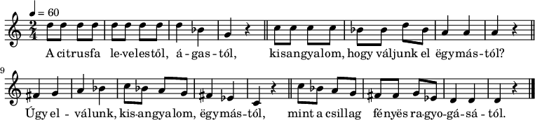 
{
   <<
   \relative c' {
   \set Staff.keySignature = #`(((0 . 3) . ,SHARP)
                                ((0 . 6) . ,FLAT)
                                ((0 . 2) . ,FLAT))
      \time 2/4
      \tempo 4 = 60
      \set Staff.midiInstrument = "electric guitar (jazz)"
      \transposition c'
%       A citrusfa levelestől, ágastól,
        d'8 d d d d d d d d4 bes g r \bar "||"
%       kisangyalom, hogy válunk el egymástól?
        c8 c c c bes bes d bes a4 a a r \bar "||" \break
%       Úgy elválunk, kisangyalom, egymástól
        fis g a bes c8 bes a g fis4 es c r \bar "||"
%       mint a csillag fényes ragyogásától
        c'8 bes a g fis fis g es d4 d d r \bar "|."
      }
   \addlyrics {
        A cit -- rus -- fa le -- ve -- les -- től, á -- gas -- tól,
        kis -- an -- gya -- lom, hogy vál -- junk el ëgy -- más -- tól?
        Úgy el -- vá -- lunk, kis -- an -- gya -- lom, ëgy -- más -- tól,
        mint a csil -- lag fé -- nyës ra -- gyo -- gá -- sá -- tól.
      }
   >>
}
