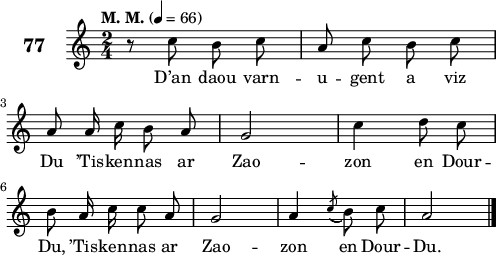 
\score {
 \new Staff {
  \set Staff.instrumentName = \markup {\huge \bold 77}
  \relative c'{
    \clef treble
    \tempo \markup {"M. M."} 4= 66
    \autoBeamOff
    \key c \major
    \time 2/4 
    r8 c' b c | a c b c | \break
    a a16 c b8 a | g2 | c4 d8 c | \break
    b a16 c c8 a | g2 | a4 \acciaccatura c8( b) c | a2 \bar "|." 
  }
  \addlyrics{
    D’an daou varn -- u -- gent a viz
    Du ’Tis -- ken -- nas ar Zao -- zon en Dour --
    Du, ’Tis -- ken -- nas ar Zao -- zon en Dour -- Du.
  }
 }
 \layout { line-width = #123 }
 \midi { }
}
\header { tagline = ##f }
