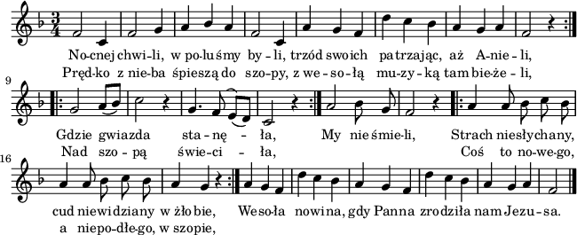 
lVarA = \lyricmode { No -- cnej chwi -- li, w_po -- lu -- śmy by -- li, trzód swo -- ich pa -- trza -- jąc, aż A -- nie -- li, Gdzie gwia -- zda sta -- nę -- ła, My nie śmie -- li, Strach nie -- sły -- cha -- ny, cud nie -- wi -- dzia -- ny w_żło -- bie, We -- so -- ła no -- wi -- na, gdy Pan -- na zro -- dzi -- ła nam Je -- zu -- sa. }

sVarArep = { a a8 bes c bes | a4 a8 bes c bes | a4 g r }

sVarAk = {  a g f | d' c bes | a g f | d' c bes | a g a | f2 \bar "|." }

sVarAp = { \repeat volta 2 { f2 c4 | f2 g4 | a4 \stemUp bes \stemNeutral a | f2 c4 | a' g f | d' c bes | a g a | f2 r4 } \repeat volta 2 { g2 a8([bes]) | c2 r4 | g4. f8^(e)([d]) | c2 r4 } a'2 bes8 g | f2 r4 }

lVarB = \lyricmode { Pręd -- ko z_nie -- ba śpie -- szą do szo -- py, z_we -- so -- łą mu -- zy -- ką tam bie -- że -- li, Nad szo -- pą świe -- ci -- ła, "" "" "" "" Coś to no -- we -- go, a nie -- po -- dłe -- go, w_szo -- pie, }

\paper { #(set-paper-size "a4")
 oddHeaderMarkup = "" evenHeaderMarkup = "" }
\header { tagline = ##f }
\version "2.18.2"
\score {
\midi {  }
\layout { line-width = #160
indent = 0\cm}
\new Staff { \clef "violin" \key d \minor \time 3/4 \autoBeamOff \relative f' { \sVarAp \repeat volta 2 { \sVarArep } \sVarAk } }
  \addlyrics { \small \lVarA }
  \addlyrics { \small \lVarB } }