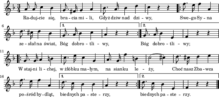 
lVarA = \lyricmode { Ra -- duj -- cie się, bra -- cia mi -- li, Gdyż dziw nad dzi -- wy, Swe -- go Sy -- na ze -- słał na świat,
   Bóg do -- bro -- tli -- wy,
   Bóg do -- bro -- tli -- wy;
   W_staj -- ni li -- chej, w_żłó -- bku ma -- łym,
   na sian -- ku le -- ży,
   Choć nasz Zba -- wca po -- śród by -- dląt,
   bie -- dnych pa -- ste -- rzy,
   bie -- dnych pa -- ste -- rzy. }

sVarA = { a8 a c4 bes | g8. fis16 g4 a | bes8. a16 bes4 d | c r r \repeat volta 2 {
      \bar ".|:" f8. e16 f4 a, | d8. cis16 d4 bes |
   }
   \alternative {
      { g8. a16 bes 4 c | a4 r r \bar ":|." }
      { g8. a16 bes4 e, | f4 r r }
   }
   \repeat volta 2 {
      \bar ".|:" g8. g16 a4 b | c8. e16 c4 g |
      a8. g16 f'4 b, | c2( cis4) | d8. cis16 d4 e4 | f8. e16 f4 a, |
   }
   \alternative {
      { d8. c16 bes4 bes | a4 r r \bar ":|." }
      { d8. c16 bes4 e, | f4 r r \bar "|." }
   } }

\paper { #(set-paper-size "a4")
 oddHeaderMarkup = "" evenHeaderMarkup = "" }
\header { tagline = ##f }
\version "2.18.2"
\score {
\midi {  }
\layout { line-width = #180
indent = 0\cm}
\new Staff { \clef "violin" \key f \major \time 3/4 \autoBeamOff \relative a' { \sVarA } }
  \addlyrics { \small \lVarA } }