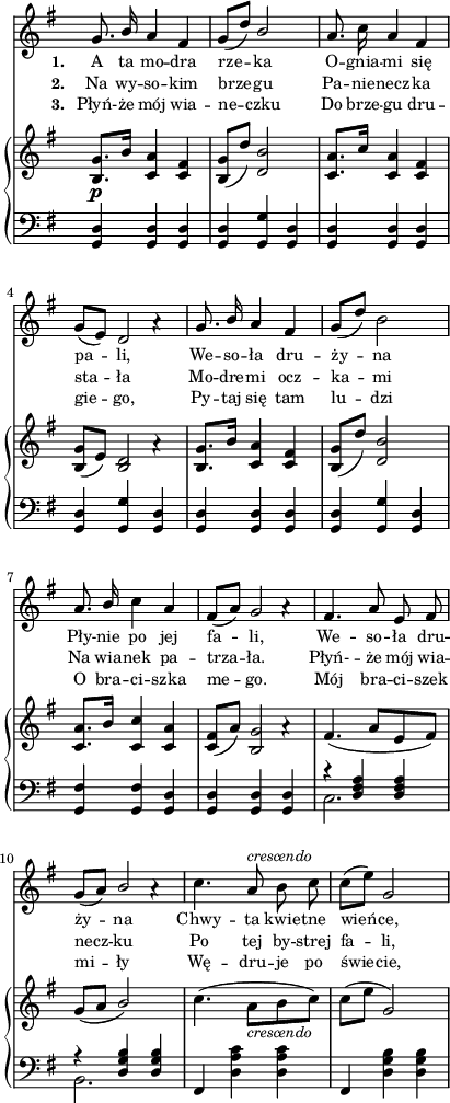 
sVarC = { <g, d'>4 <g d'> <g d'> | <g d'> <g g'> <g d'> | <g d'> <g d'> <g d'> | <g d'> <g g'> <g d'> | % w1
<g d'> <g d'> <g d'> | <g d'> <g g'> <g d'> | <g fis'> <g fis'> <g d'> | <g d'> <g d'> <g d'> | % w2
<< { \voiceOne r <d' fis a> <d fis a> | r <d g b> <d g b> } \new Voice { \voiceTwo c2. | b2. } >> | \oneVoice fis4 <d' a' c> <d a' c> | fis, <d' g b> <d g b> | }

lVarC = \lyricmode { \set stanza = "3. " Płyń- -- że mój wia -- ne -- czku Do brze -- gu dru -- gie -- go, Py -- taj się tam lu -- dzi O bra -- ci -- szka me -- go. Mój bra -- ci -- szek mi -- ły Wę -- dru -- je po świe -- cie, }

sVarA = { g8. \stemUp b16 a4 fis | g8([d']) b2 \stemNeutral | a8. c16 a4 fis | g8([e]) << { d2 } \new Voice { s4 a'\rest } >> | % w1
g8. \stemUp b16 a4 fis | g8([d']) \stemNeutral b2 | a8. \stemUp b16 \stemNeutral c4 a | fis8([a]) << { g2 } \new Voice { s4 a\rest } >> | % w2
fis4. a8 e fis | g([a]) << { \stemUp b2 \stemNeutral } \new Voice { s4 a\rest } >> | c4. a8^\markup { \small \italic "crescendo" } b c | c([e]) g,2 | }

lVarA = \lyricmode { \set stanza = "1. " A ta mo -- dra rze -- ka O -- gnia -- mi się pa -- li, We -- so -- ła dru -- ży -- na Pły -- nie po jej fa -- li, We -- so -- ła dru -- ży -- na Chwy -- ta kwie -- tne wień -- ce, }

sVarB = { <b, g'>8._\p[b'16] <c, a'>4 <c fis> | <b g'>8([d']) <d, b'>2 | <c a'>8.[c'16] <c, a'>4 <c fis> | <b g'>8([e]) << { <b d>2 } \new Voice { s4 a'\rest } >> | % w1
<b, g'>8.[b'16] <c, a'>4 <c fis> | <b g'>8([d']) <d, b'>2 | <c a'>8.[b'16] <c, c'>4 <c a'> | <c fis>8([a']) << { <b, g'>2 } \new Voice { s4 a'\rest } >> | % w2
fis4.( a8[e fis]) | g([a] \stemUp b2) \stemNeutral | c4.( a8_\markup { \small \italic "crescendo" } [b c]) | c([e] g,2) | }

lVarB = \lyricmode { \set stanza = "2. " Na wy -- so -- kim brze -- gu Pa -- nie -- necz -- ka sta -- ła Mo -- dre -- mi ocz -- ka -- mi Na wia -- nek pa -- trza -- ła. Płyń- -- że mój wia -- necz -- ku Po tej by -- strej fa -- li, }

\paper { #(set-paper-size "a4")
 oddHeaderMarkup = "" evenHeaderMarkup = "" }
\header { tagline = ##f }
\version "2.18.2"
\score {
\midi {  }
\layout { line-width = #100
indent = 0\cm}
<<
  \new Staff { \clef "violin" \key g \major \time 3/4 \override Staff.TimeSignature #'transparent = ##t \autoBeamOff \relative g' { \sVarA } }
  \addlyrics { \small \lVarA }
  \addlyrics { \small \lVarB }
  \addlyrics { \small \lVarC }
  \new PianoStaff <<
    \new Staff = "up" { \clef "violin" \key g \major \time 3/4 \override Staff.TimeSignature #'transparent = ##t \relative g' { \sVarB } }
    \new Staff = "down" { \clef "bass" \key g \major \time 3/4 \override Staff.TimeSignature #'transparent = ##t \relative g { \sVarC } }
  >>
>> }