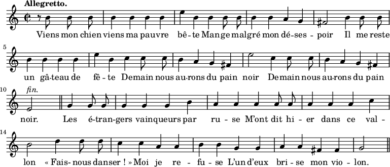 
\relative c'' {
  \time 2/2
  \key c \major
  \tempo "Allegretto."
  \autoBeamOff
  \set Score.tempoHideNote = ##t
    \tempo 4 = 120
  \set Staff.midiInstrument = #"piccolo"
\partial 2 r8 b b b | b4 b b b | e b b b8 b
b4 b a g | fis2 b4 b8 b | b4 b b b | e b c c8 c
b4 a g fis | e'2 c4 c8 c | b4 a g fis
e2^\markup { \italic fin. } \bar "||"
  g4 g8 g | g4 g g b | a a a a8 a
a4 a a c | b2 d4 d8 d | c4 c a a
% {page suivante}
b4 b g g | a a fis fis | g2 \bar "||"
}

\addlyrics {
Viens mon chien viens ma pau -- vre bê -- te
Man -- ge mal -- gré mon dé -- ses -- poir
Il me reste un gâ -- teau de fê -- te
De -- main nous au -- rons du pain noir
De -- main nous au -- rons du pain noir.
Les é -- tran -- gers vain -- queurs par ru -- se
M’ont dit hi -- er dans ce val -- lon
"« Fais-" nous dan -- "ser ! »" Moi je re -- fu -- se
L’un d’eux bri -- se mon vio -- lon.
}
