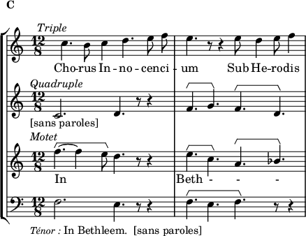 
\language "italiano"
global = { \time 12/8 \clef treble \autoBeamOff \override HorizontalBracket.direction = #UP }
sopMusic = \relative do'' {
  s8 do4.^\markup { \hspace #-5 { \italic "Triple" }} si8^\markup { \hspace #-16 \raise #5 { \bold "C" }} do4 re4. mi8 fa |
  mi4. r8 r4 mi8 re4 mi8 fa4 |
}
altoMusic = \relative do' {
  do2.^\markup { \hspace #-5 { \italic "Quadruple" }}_\markup { \hspace #-5 { "[sans paroles]" }} re4. r8 r4 | 
   fa4.\startGroup sol\stopGroup fa\startGroup re\stopGroup |
}
tenorMusic = \relative do'' {
  fa4.~\startGroup^\markup { \hspace #-5 { \italic "Motet" }} fa4 mi8\stopGroup re4. r8 r4 | mi4.\startGroup do\stopGroup la\startGroup \stemUp sib\stopGroup |
}
bassMusic = \relative do {
  \clef bass \override HorizontalBracket.direction = #UP
  fa2._\markup { \hspace #-5 { \lower #3 { \fontsize #-1 { \italic "Ténor :" } "In Bethleem.  [sans paroles]" }}} mi4. r8 r4 | fa4.\startGroup mi fa\stopGroup r8 r4 |
}
sopWords = \lyricmode {
  Cho -- rus In -- no -- cen -- ci -- um Sub He -- ro -- dis
}
tenorWords = \lyricmode {
  In \skip 1 \skip 1 Beth - - - 
}
\score {
  \new StaffGroup <<
    \new Staff 
      \new Voice = "sopranos" {
        \global \sopMusic
      }
    \new Lyrics = sopranos
    \new Staff
      \new Voice = "altos" {
        \global \altoMusic
      }
    \new Staff 
      \new Voice = "tenors" {
        \global \tenorMusic
      }
    \new Lyrics = "tenors"
    \new Staff
      \new Voice = "basses" {
        \bassMusic
      }
    \context Lyrics = sopranos \lyricsto sopranos \sopWords
    \context Lyrics = tenors \lyricsto tenors \tenorWords
  >> % end staffgroup
    \layout {
    \context { \Staff \RemoveEmptyStaves }
    \context { \Voice \consists "Horizontal_bracket_engraver" }
    indent = 0\cm
    \override Score.BarNumber #'stencil = ##f
    line-width = #120
  }
  \midi { }
}
\header { tagline = ##f}
