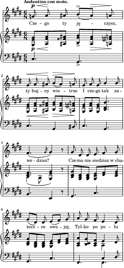 
sVarC = { cis4. gis_> | cis gis4 bis8 | cis4. gis | % w1
b e,4 r8 | gis4. cis | gis4. cis | fis,4. << { \voiceOne cis'4 dis8 } \new Voice { \voiceTwo fis,4. } >> \oneVoice | }

sVarA = { g8^\p^\< a\! ais b^>([ais^\>]) a\! | gis^\< a ais\! b^\>([ais]) a\! | gis a gis \stemUp b4 b8 \stemNeutral | % w1
fis4.( \slashedGrace gis8 gis4) r8 | gis dis dis e fis gis | gis([dis]) dis e([fis]) gis | a gis fis e4 dis8 | }

lVarA = \lyricmode { Cze -- go ty ję -- czysz, ty buj -- ny wie -- trze I cze -- go tak za -- wo_-_dzisz? Cze -- mu nie sie -- dzisz w_cha -- tecz -- ce swo -- jej, Tyl -- ko po po -- lu }

sVarB = { <gis e' gis>8_\p_\<[<a fis' a>\! <ais fisis' ais>] <b gis' b>_>]<ais fisis' ais>_\> <a fis' a>\!] | <gis e' gis>_\<[<a fis' a> <ais fisis' ais>\!] <b gis' b>_\>[<ais fisis' ais> <a fis' a>\!] | <gis e' gis>[<a fis' a> <gis e' gis>] <b dis b'>4. | % w1
<< { \voiceOne <dis fis>4. <e gis>4 } \new Voice { \voiceTwo b4( a8 \stemUp gis4) } >> \oneVoice r8 | <b dis gis>[<gis b dis> <gis b dis>] <gis cis e>[<dis' fis> <cis e gis>] | <b dis gis>[<gis b dis> <gis b dis>] <gis cis e>[<dis' fis> <cis e gis>] | <a cis a'>[<b cis gis'> <a cis fis>] << { \stemDown a4 \stemNeutral } \new Voice { e' } >> dis8 | }

\paper { #(set-paper-size "a4")
 oddHeaderMarkup = "" evenHeaderMarkup = "" }
\header { tagline = ##f }
\version "2.18.2"
\score {
\midi {  }
\layout { line-width = #100
indent = 0\cm}
<<
  \new Staff { \clef "violin" \key e \major \time 6/8 \tempo \markup { \small \bold "Andantino con moto." } \autoBeamOff \relative g' { \sVarA } }
  \addlyrics { \small \lVarA }
  \new PianoStaff <<
    \new Staff = "up" { \clef "violin" \key e \major \time 6/8 \relative g { \sVarB } }
    \new Staff = "down" { \clef "bass" \key e \major \time 6/8 \relative c { \sVarC } }
  >>
>> }