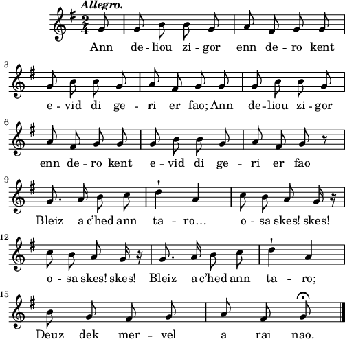 
\score {
  \version "2.18.2"
  \relative c''{
    \clef treble
    \key g \major
    \tempo \markup {\italic Allegro.}
    \override Rest #'style = #'classical
    \autoBeamOff
    \time 2/4
    \partial 8
    g8 | g b b g | a fis g g | \break
    g b b g | a fis g g | g b b g | \break
    a fis g g | g b b g | a fis g r | \break
    g8. a16 b8 c | d4\staccatissimo a | c8 b a g16 r | \break
    c8 b a g16 r | g8. a16 b8 c | d4\staccatissimo a | \break
    b8 g fis g | a fis g\fermata \bar "|."
  }
  \addlyrics {
    Ann de -- liou zi -- gor enn de -- ro kent
    e -- vid di ge -- ri er fao; Ann de -- liou zi -- gor
    enn de -- ro kent e -- vid di ge -- ri er fao
    Bleiz a c’hed ann ta -- ro… o -- sa skes! skes!
    o -- sa skes! skes! Bleiz a c’hed ann ta -- ro;
    Deuz dek mer -- vel a rai nao.
  }
  \layout { line-width = #123 }
  \midi {
    \context {
      \Score
      tempoWholesPerMinute = #(ly:make-moment 100 4)
    }
  }
}
\header { tagline = ##f }
