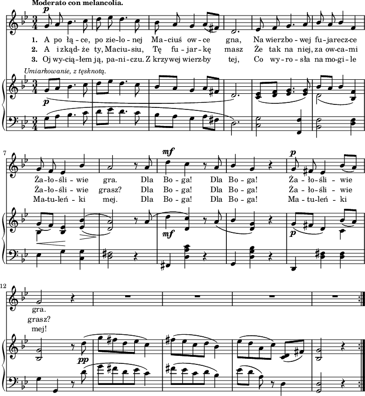 
sVarC = { g8^([a] bes4. c8 | d[es] d4. c8 | bes[a] g4 a8[fis] | d2.) | <c g'>2 <f, f'>4 | <bes f'>2 <d f>4 | es g \set doubleSlurs = ##t <c, g'> | <d fis>2) r4 \set doubleSlurs = ##f | % w1
fis, <d' a' c> r | g, <d' g bes> r | d, <d' fis> <d fis> | g g, r8 d''( | % w2
g[fis d es] c4) | fis8([es c d] bes4) | es8([d] a) r d,4 | <g, d'>2 r4 }

lVarC = \lyricmode { \set stanza = "3. " Oj wy -- cią -- łem ją, pa -- ni -- czu. Z_krzy -- wej wierz -- by tej, Co wy -- ro -- sła na mo -- gi -- le Ma -- tu -- leń -- ki mej. Dla Bo -- ga! Dla Bo -- ga! Ma -- tu -- leń -- ki mej! }

sVarA = { g8^\p a bes4. c8 | d es d4. c8 | bes a g4 a8([fis]) | d2. | es8 f g4. a8 | \stemUp bes a bes4 f | g8 f es4 bes' | a2 r8 a \stemNeutral | % w1
d4^\mf c r8 a | \stemUp bes4 \stemNeutral g r | g8^\p fis es4 bes'8([a]) | g2 r4 | % w2
R2.*4 \bar ":|." }

lVarA = \lyricmode { \set stanza = "1. " A po łą -- ce, po zie -- lo -- nej Ma -- ciuś ow -- ce gna, Na wierz -- bo -- wej fu -- ja -- recz -- ce Ża -- ło -- śli -- wie gra. Dla Bo -- ga! Dla Bo -- ga! Ża -- ło -- śli -- wie gra. }

lVarB = \lyricmode { \set stanza = "2. " A i zkąd- że ty, Ma -- ciu -- siu, Tę fu -- jar -- kę masz Że tak na niej, za ow -- ca -- mi Ża -- ło -- śli -- wie grasz? Dla Bo -- ga! Dla Bo -- ga! Ża -- ło -- śli -- wie grasz? }

sVarB = { g8_\p^\markup { \halign #-0.5 \small \italic "Umiarkowanie, z tęsknotą." } _([a] bes4. c8 | d[es] d4. c8 | bes[a] g4 a8[fis] | d2.) | <c es>8([<d f>] <es g>4. <es g>8) | << { \voiceOne bes'[a] bes4 s | g8_([f]) s } \new Voice { \voiceTwo d2( \stemUp <bes f'>4) | \stemDown bes_\< \stemUp <bes es>\! \stemNeutral } >> \oneVoice \set doubleSlurs = ##t <es bes'>(_\> | <d a'>2)\! r8 \set doubleSlurs = ##f a'( | % w1
d4_\mf <d, c'>) r8 a'( | \stemUp bes4 \stemNeutral <d, g>) r | g8_\p([fis] d4) << { \voiceOne bes'8_([a]) } \new Voice { \voiceTwo c,4 } >> | \oneVoice <bes g'>2 r8 d'_\pp( | % w2
g[fis d es] c4) | fis8([es c d] bes4) | es8([d a c]) <c, d>([fis]) | <bes, g'>2 r4 \bar ":|." }

\paper { #(set-paper-size "a4")
 oddHeaderMarkup = "" evenHeaderMarkup = "" }
\header { tagline = ##f }
\version "2.18.2"
\score {
\midi {  }
\layout { line-width = #180
indent = 0\cm}
<<
  \new Staff { \clef "violin" \key g \minor \time 3/4 \tempo \markup { \small \bold "Moderato con melancolia." } \autoBeamOff \relative g' { \sVarA } }
  \addlyrics { \small \lVarA }
  \addlyrics { \small \lVarB }
  \addlyrics { \small \lVarC }
  \new PianoStaff <<
    \new Staff = "up" { \clef "violin" \key g \minor \time 3/4 \relative g' { \sVarB } }
    \new Staff = "down" { \clef "bass" \key g \minor \time 3/4 \relative g { \repeat volta 3 { \sVarC } } }
  >>
>> }