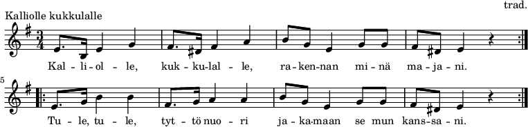 \version "2.10.33"\header {piece = "Kalliolle kukkulalle"composer = "trad."tagline = ##f}\score {\new Staff \relative c' {\set Score.tempoHideNote = ##t\time 3/4 \key e \minor\tempo 4 = 96\repeat volta 2 { e8. b16 e4 g4 fis8. dis16 fis4 a4 b8 g8 e4 g8 g8 fis8 dis8 e4 r4 }\repeat volta 2 { e8. g16 b4 b4 fis8. g16 a4 a4 b8 g8 e4 g8 g8 fis8 dis8 e4 r4 }}\addlyrics { \small Kal -- li -- ol -- le, kuk -- ku -- lal -- le, ra -- ken -- nan mi -- nä ma -- ja -- ni. \break Tu -- le, tu -- le, tyt -- tö nuo -- ri ja -- ka -- maan se mun kans -- sa -- ni. }\layout {}}\score {\unfoldRepeats {\new Staff \relative c' {\set Score.tempoHideNote = ##t\time 3/4 \key e \minor\tempo 4 = 96\repeat volta 2 { e8. b16 e4 g4 fis8. dis16 fis4 a4 b8 g8 e4 g8 g8 fis8 dis8 e4 r4 } \break \repeat volta 2 { e8. g16 b4 b4 fis8. g16 a4 a4 b8 g8 e4 g8 g8 fis8 dis8 e4 r4 } \break}}\midi {}}\paper { indent = 0\mm }