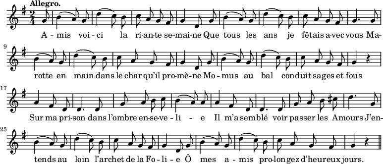 
\relative c'' {
  \time 2/4
  \key g \major
  \tempo "Allegro."
  \autoBeamOff
  \set Score.tempoHideNote = ##t
    \tempo 4 = 120
  \set Staff.midiInstrument = #"piccolo"
\partial 8 g8 | b4 (a8) g | d'4 (c8) b | c a g fis
g4 d8 g | b4 (a8) g | d'4 (c8) b | c a g fis
g4. g8 | b4 (a8) g | d'4 (c8) b | c a g fis
g4 d8 g | b4 (a8) g | d'4 (c8) b | c8 a g fis
g4 r | a4 fis8 d | d4. d8 | g a b c | b4 (a8) a
a4 fis8 d | d4. d8 | g a b cis | d4. g,8 | b4 (a8) g
% {page suivante}
d'4 (c8) b | c a g fis | g4 d8 g | b4 (a8) g
d'4 (c8) b | c a g fis | g4 r \bar "||"
}
\addlyrics {
A -- mis voi -- ci la ri -- an -- te se -- mai -- ne
Que tous les ans je fê -- tais a -- vec vous
Ma -- rotte en main dans le char qu’il pro -- mè -- ne
Mo -- mus au bal con -- duit sa -- ges et fous
Sur ma pri -- son dans l’ombre en -- se -- ve -- li -- e
Il m’a sem -- blé voir pas -- ser les A -- mours
J’en -- tends au loin l’ar -- chet de la Fo -- li -- e
Ô mes a -- mis pro -- lon -- gez d’heu -- reux jours.
}
