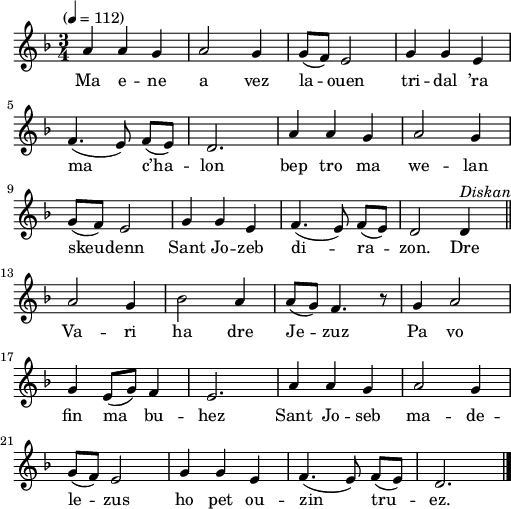 
\version "2.22.0"
\score {
  \new Staff {
    \relative c'{
      \tempo "" 4=112
      \key f \major
      \time 3/4
      a'4 a g | a2 g4 | g8( f) e2 | g4 g e \break
      f4.( e8) f([ e]) | d2. | a'4 a g | a2 g4 \break
      g8( f) e2 | g4 g e | f4.( e8) f([ e]) | d2 d4^\markup {\italic Diskan} \bar "||" \break
      a'2 g4 | bes2 a4 | a8( g) f4. r8 | g4 a2 \break
      g4 e8( g) f4 | e2. | a4 a g | a2 g4
      g8( f) e2 | g4 g e | f4.( e8) f([ e]) | d2. \bar "|."
    }
    \addlyrics{
      Ma e -- ne a vez la -- ouen tri -- dal ’ra
      ma c’ha -- lon bep tro ma we -- lan
      skeu -- denn Sant Jo -- zeb di -- ra -- zon. Dre
      Va -- ri ha dre Je -- zuz Pa vo
      fin ma bu -- hez Sant Jo -- seb ma -- de --
      le -- zus ho pet ou -- zin tru -- ez.
    }
  }
  \layout {
    indent = #00
    line-width = #125
  }
  \midi { }
}
\header { tagline = ##f }
