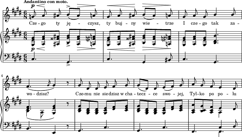 
sVarC = { cis4. gis_> | cis gis4 bis8 | cis4. gis | % w1
b e,4 r8 | gis4. cis | gis4. cis | fis,4. << { \voiceOne cis'4 dis8 } \new Voice { \voiceTwo fis,4. } >> \oneVoice | }

sVarA = { g8^\p^\< a\! ais b^>([ais^\>]) a\! | gis^\< a ais\! b^\>([ais]) a\! | gis a gis \stemUp b4 b8 \stemNeutral | % w1
fis4.( \slashedGrace gis8 gis4) r8 | gis dis dis e fis gis | gis([dis]) dis e([fis]) gis | a gis fis e4 dis8 | }

lVarA = \lyricmode { Cze -- go ty ję -- czysz, ty buj -- ny wie -- trze I cze -- go tak za -- wo_-_dzisz? Cze -- mu nie sie -- dzisz w_cha -- tecz -- ce swo -- jej, Tyl -- ko po po -- lu }

sVarB = { <gis e' gis>8_\p_\<[<a fis' a>\! <ais fisis' ais>] <b gis' b>_>]<ais fisis' ais>_\> <a fis' a>\!] | <gis e' gis>_\<[<a fis' a> <ais fisis' ais>\!] <b gis' b>_\>[<ais fisis' ais> <a fis' a>\!] | <gis e' gis>[<a fis' a> <gis e' gis>] <b dis b'>4. | % w1
<< { \voiceOne <dis fis>4. <e gis>4 } \new Voice { \voiceTwo b4( a8 \stemUp gis4) } >> \oneVoice r8 | <b dis gis>[<gis b dis> <gis b dis>] <gis cis e>[<dis' fis> <cis e gis>] | <b dis gis>[<gis b dis> <gis b dis>] <gis cis e>[<dis' fis> <cis e gis>] | <a cis a'>[<b cis gis'> <a cis fis>] << { \stemDown a4 \stemNeutral } \new Voice { e' } >> dis8 | }

\paper { #(set-paper-size "a3")
 oddHeaderMarkup = "" evenHeaderMarkup = "" }
\header { tagline = ##f }
\version "2.18.2"
\score {
\midi {  }
\layout { line-width = #200
indent = 0\cm}
<<
  \new Staff { \clef "violin" \key e \major \time 6/8 \tempo \markup { \small \bold "Andantino con moto." } \autoBeamOff \relative g' { \sVarA } }
  \addlyrics { \small \lVarA }
  \new PianoStaff <<
    \new Staff = "up" { \clef "violin" \key e \major \time 6/8 \relative g { \sVarB } }
    \new Staff = "down" { \clef "bass" \key e \major \time 6/8 \relative c { \sVarC } }
  >>
>> }