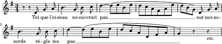 { \relative d' { \key g \major \time 3/4 \autoBeamOff \override Score.Rest #'style = #'classical \partial 8*5
 r8 r d g a | b4. g8 b c | d4 ~ d8^([ e b e] | %end line 1
 d[ c a fis a e'] | d[ b g]) d g a |
 b4. g8 b c | d4 ~ d8^([ e b e] | %end line 2
 d[ c a d, fis a] | g4) r r_"etc." }
\addlyrics { Toi que l'oi -- seau ne sui -- vrait pas __ sur nos ac -- cords ré -- gle tes pas __ } }