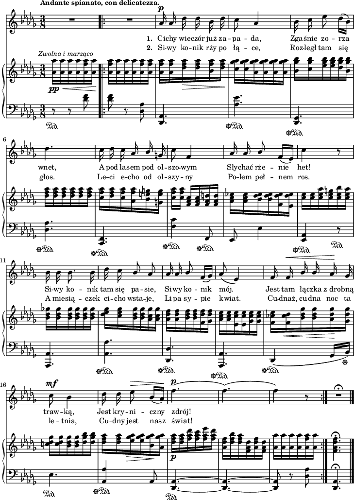 
sVarB = { <aes aes'>16_\pp_\<^\markup { \halign #-0.5 \small \italic "Zwolna i marząco" } [<aes aes'> <aes aes'> <aes aes'> <aes f' aes> <aes aes'>\!] \bar ".|:" <aes f' aes>[<aes aes'> <aes aes'> <aes aes'> <aes f' aes> <aes f' aes>] | <aes f' aes>[<aes f' aes> <des f aes>_\> <des f aes> <bes f' aes> <des f aes>\!] | <c ges' aes>[<c ges' aes> <aes ges' aes> <aes ges' aes> <aes ges' aes> <aes ges' aes>] | <bes ges' bes>16[<c ges' bes> <es ges bes> <es ges bes> <des ges bes> <bes ges' bes>] | <des f aes>[<des f aes> <des f aes> <des f aes> <des f aes> <des f aes>] | <c f aes>[<des f aes> <c f aes> <aes f' aes> <bes e g> <g e' g>] | % w1
<c f aes>[<c f aes>] <f, aes c>[<f aes c> <f aes d> <f aes d>] | \stemDown <aes c es!>[<aes c es> <bes des es> <bes des es> <f des' es>  <es des' es>] | <c' es>[<c es> <c es aes> <c es g> <c es bes'> <c es aes>] | <bes des ges!>[<bes des ges> <bes des ges> <bes des ges> <bes des ges> <bes des ges>] | % w2
<des es ges>[<c es ges> <bes des ges> <bes des ges> <aes c ges'> <aes c ges'>] | <aes des f>[<aes des f> <bes des f> <bes des f> <f des' f> <ges des' f>] | <aes c es>[<aes c es> <es c' es> <es c' es> <ges c es> <ges c es>] \stemNeutral | <f ces' es>16[<f ces' des>_\< <bes des ges> <bes des ges> <aes des ges>\! <ges des' ges>] | <c! des ges>[<c des ges> <bes des ges> <bes des ges> <des ges bes> <des ges bes>] | <des f aes>[<des f aes> <es ges aes>_\> <es ges aes> <bes ges' aes>\! <aes ges' aes>] | % w1
<des f aes>_\p[<des f aes> <f aes des> <f aes c> <f aes es'> <f aes des>] | <aes, des f>[<des f bes> <des f aes> <f, aes des> <aes des f> <f aes des>] | <aes aes'>[<aes aes'> <aes aes'> <aes aes'> <aes f' aes> <aes aes'>] \bar ":|." <f aes des f>4.\fermata \bar "|." }

sVarCp = { r8\sustainOn r <des f> }

sVarA = { R4. \bar ".|:" R4. | aes16^\p aes des des bes des | c8 aes4 | bes16 c es8 des16([bes]) | des4. | c16 des c aes \stemUp bes \stemNeutral g | % w1
c8 f,4 | aes16 aes \stemUp bes8 \stemNeutral f16([es]) | c'4 r8 | bes16 bes bes8. bes16 | % w2
des c \stemUp bes8 aes | aes16 aes bes8 \stemNeutral f16([ges]) | aes8( es4) | f16 f^\< \stemUp bes bes \stemNeutral aes\! ges | c8^\mf bes4 | des16 des es8^\> bes16([aes\!]) | % w1
f'4.^\p( | f)( | f4) r8 \bar ":|." R4.\fermata \bar "|." }

lVarB = \lyricmode { \set stanza = "2. " Si -- wy ko -- nik rży po łą -- ce, Roz -- legł tam się głos. Le -- ci e -- cho od ol -- szy -- ny Po -- lem peł -- nem ros. A mie -- sią -- czek ci -- cho wsta -- je, Li -- pa sy -- pie kwiat. Cu -- dnaż, cu -- dna noc ta le -- tnia, Cu -- dny jest nasz świat! }

sVarCrep = { <des f>8 r <des, aes'> | <des, aes'>4. | <aes'' es'>\sustainOff\sustainOn | <des,, ges>4.\sustainOff\sustainOn | <des' aes'>\sustainOff\sustainOn | <f, c>\sustainOff\sustainOn | % w1
<f' c'>4\sustainOff\sustainOn f,8\sustainOff\sustainOn | es es'4 | <aes, es>\sustainOff\sustainOn r8\sustainOn | <aes, aes'>4. | % w2
<aes' aes'>\sustainOff\sustainOn | <des, des'>\sustainOff\sustainOn | <aes aes'>\sustainOff\sustainOn | des4\sustainOff\sustainOn( ges16[bes\sustainOff]) | es4.\sustainOn | \stemUp <aes, aes'>4\sustainOff\sustainOn\sustainOff \stemNeutral aes8 | % w1
<des, aes'>4.~\sustainOn | <des aes'>~ | <des aes'>8 r <des' aes'> }

lVarA = \lyricmode { \set stanza = "1. " Ci -- chy wie -- czór już za -- pa -- da, Zga -- śnie zo -- rza wnet, A pod la -- sem pod ol -- szo -- wym Sły -- chać rże -- nie het! Si -- wy ko -- nik tam się pa -- sie, Si -- wy ko -- nik mój. Jest tam łą -- czka z_dro -- bną traw -- ką, Jest kry -- ni -- czny zdrój! }

sVarCk = {   <des, aes'>4.\fermata \bar "|." }

\paper { #(set-paper-size "a4")
 oddHeaderMarkup = "" evenHeaderMarkup = "" }
\header { tagline = ##f }
\version "2.18.2"
\score {
\midi {  }
\layout { line-width = #180
indent = 0\cm}
<<
  \new Staff { \clef "violin" \key bes \minor \time 3/8 \tempo \markup { \small \bold "Andante spianato, con delicatezza." } \autoBeamOff \relative a' { \sVarA } }
  \addlyrics { \small \lVarA }
  \addlyrics { \small \lVarB }
  \new PianoStaff <<
    \new Staff = "up" { \clef "violin" \key bes \minor \time 3/8 \relative a' { \sVarB } }
    \new Staff = "down" { \clef "bass" \key bes \minor \time 3/8 \relative d' { \sVarCp \repeat volta 2 { \sVarCrep } \sVarCk } }
  >>
>> }