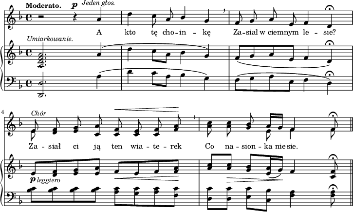 
sVarB = { <a d f a>2.^\markup { \halign #-0.5 \small \italic "Umiarkowanie." }  a'4( | d c8[a] bes4 g) | f8([g a e] f4 d\fermata) | % w1
e8_\p_\markup { \halign #-1.5 \small \italic "leggiero" } [<d f> <e g> <e a>] f_\<[e f <f a>\!] | \partial 2.. \stemUp <a c>[<a c>_\>] \stemNeutral <g bes>[<e a>16( g\!)] f4 <c f>8\fermata \bar "||" }

sVarA = { r2 r4^\p^\markup { \halign #-1.5 \small \italic "Jeden głos." } a | d c8 a \stemUp bes4 \stemNeutral g \breathe | f8 g a e f4 d\fermata | % w1
<< { e8^\markup { \small \italic "Chór" } } \new Voice { \stemDown e8 \stemNeutral } >> \oneVoice <d f> <e g> <c a'> <c f>^\< <c e> <c f> <f a>\! \breathe | \partial 2.. <a c> <a c> <g bes> << { \voiceOne a16[g] f4 f8\fermata } \new Voice { \voiceTwo e8 f4 f8 } >> \oneVoice \bar "||" }

lVarA = \lyricmode { A kto tę cho -- in -- kę Za -- siał w_ciem -- nym le -- sie? Za -- siał ci ją ten wia -- te -- rek Co na -- sion -- ka nie -- sie. }

sVarC = { <d d'>2. a''4( | d c8[a] bes4 g) | f8([g a e] f4 d\fermata) | <bes' c>8[<bes c> <bes c> <bes c>] <a c>[<g c> <a c> <f c'>] | \partial 2.. <d c'>[<d c'>] <e c'>[<c bes'>] <f a>4 <f a>8\fermata \bar "||" }

\paper { #(set-paper-size "a4")
 oddHeaderMarkup = "" evenHeaderMarkup = "" }
\header { tagline = ##f }
\version "2.18.2"
\score {
\midi {  }
\layout { line-width = #180
\context { \PianoStaff \consists #Span_stem_engraver } indent = 0\cm}
<<
  \new Staff { \clef "violin" \key d \minor \time 4/4 \tempo \markup { \small \bold "Moderato." } \autoBeamOff \relative a' { \sVarA } }
  \addlyrics { \small \lVarA }
  \new PianoStaff <<
    \new Staff = "up" { \clef "violin" \key d \minor \time 4/4 \relative a { \sVarB } }
    \new Staff = "down" { \clef "bass" \key d \minor \time 4/4 \relative d, { \sVarC } }
  >>
>> }