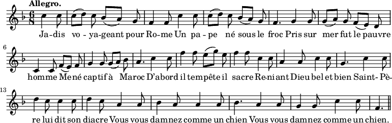 
\relative c'' {
  \time 6/8
  \key f \major
  \tempo "Allegro."
  \autoBeamOff
  \set Score.tempoHideNote = ##t
    \tempo 4 = 120
  \set Staff.midiInstrument = #"piccolo"
\partial 4. c4 c8 | c[ (d)] c bes[ (a)] g | f4 f8 c'4 c8
% {page actuelle}
c[ (d)] c bes[ (a)] g | f4. g4 g8 | g[ (a)] g f[ (e)] d
c4 c8 f[ (e)] f | g4 g8 g[ (a)] bes | a4. c4 c8
f4 f8 e[ (g)] e | f4 f8 c4 c8 | a4 a8 c4 c8 | g4. c4 c8
d4 c8 c4 c8 | d4 c8 a4 a8 | bes4 a8 a4 a8
bes4. a4 a8 | g4 g8 c4 c8 | f,4. \bar "||"
}

\addlyrics {
Ja -- dis vo -- ya -- geant pour Ro -- me
Un pa -- pe né sous le froc
Pris sur mer fut le pauvre hom -- me
Me -- né cap -- tif à Ma -- roc
D’a -- bord il tem -- pête il sa -- cre
Re -- ni -- ant Dieu bel et bien
Saint- Pè -- re lui dit son dia -- cre
Vous vous dam -- nez comme un chien
Vous vous dam -- nez comme un chien.
}
