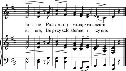 
sVarB = { <d b'>2_\> | <d a'>4 r8\! a' | <g cis>4_\< <fis d>\! | <b, fis' a> << { \voiceOne <e g>8([<d fis>]) } \new Voice { \voiceTwo b4 } >> | \oneVoice <b d e>_\> <g cis e>\! | <fis d'> r \bar "|." }

sVarA = { <d b'>2^\> | <d a'>4 r8\! << { \voiceOne a' } \new Voice { \voiceTwo a } >> \oneVoice | <g cis>4^\> <fis d'>\! | <fis a> <e g>8 <d fis> | << { \voiceOne e2 | d4 } \new Voice { \voiceTwo d^\>( cis\!) | d } >> \oneVoice r | \bar "|." }

lVarA = \lyricmode { lo -- ne Po -- ran -- ną ro -- są zro -- szo -- ne. }

lVarB = \lyricmode { si -- cie, Bo przy -- szło słoń -- ce i ży -- cie. }

sVarC = { <d g>2 | <d fis>4 r8 a' | <e a>4 <d a'> | e, e8([fis]) g4 a | <d, a'> r \bar "|." }

\paper { #(set-paper-size "a4")
 oddHeaderMarkup = "" evenHeaderMarkup = "" }
\header { tagline = ##f }
\version "2.18.2"
\score {
\midi {  }
\layout { line-width = #140
indent = 0\cm}
<<
  \new Staff { \clef "violin" \key d \major \time 2/4 \override Staff.TimeSignature #'transparent = ##t \autoBeamOff \relative c' { \sVarA } }
  \addlyrics { \small \lVarA }
  \addlyrics { \small \lVarB }
  \new PianoStaff <<
    \new Staff = "up" { \clef "violin" \key d \major \time 2/4 \override Staff.TimeSignature #'transparent = ##t \relative c' { \sVarB } }
    \new Staff = "down" { \clef "bass" \key d \major \time 2/4 \override Staff.TimeSignature #'transparent = ##t \relative a, { \sVarC } }
  >>
>> }