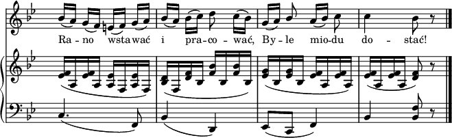 
sVarB = { <es f>16([a, <es' f> a,] <a es'>[f <a es'> f]) | <bes d>([f <d' f> bes] <f' bes>[bes, <f'bes> bes,]) | <es g>([bes <es g> bes] <es f>[a, <es' f> a,]) | <es' f>([a, <es' f> a,] <d f>8) r \bar "|." }

sVarA = { bes16([a]) g([f]) e([f]) g([a]) | bes([a]) bes([c]) d8 c16([bes]) | g([a]) \stemUp bes8 \stemNeutral a16([bes]) c8 | c4 bes8 r \bar "|." }

lVarA = \lyricmode { Ra -- no wsta -- wać i pra -- co -- wać, By -- le mio -- du do -- stać! }

sVarC = { c4.( f,8) | bes4( d,) | es8([c] f4) | bes \stemUp <bes f'>8 r \bar "|." }

\paper { #(set-paper-size "a3")
 oddHeaderMarkup = "" evenHeaderMarkup = "" }
\header { tagline = ##f }
\version "2.18.2"
\score {
\midi {  }
\layout { line-width = #200
indent = 0\cm}
<<
  \new Staff { \clef "violin" \key g \minor \time 2/4 \override Staff.TimeSignature #'transparent = ##t \autoBeamOff \relative g' { \sVarA } }
  \addlyrics { \small \lVarA }
  \new PianoStaff <<
    \new Staff = "up" { \clef "violin" \key g \minor \time 2/4 \override Staff.TimeSignature #'transparent = ##t \relative b { \sVarB } }
    \new Staff = "down" { \clef "bass" \key g \minor \time 2/4 \override Staff.TimeSignature #'transparent = ##t \relative b, { \sVarC } }
  >>
>> }