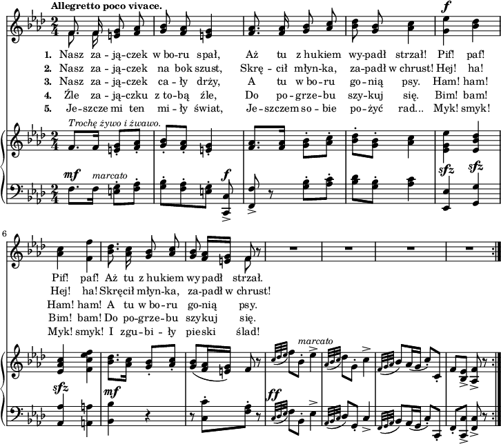 
\paper { #(set-paper-size "a4")
 oddHeaderMarkup = "" evenHeaderMarkup = "" }
\header { tagline = ##f }
\version "2.18.2"
\score {
\midi {  }
\layout { line-width = #180
indent = 0\cm}
<<
  \new Staff { \clef "violin" \key f \minor \time 2/4 \tempo \markup { \small \bold "Allegretto poco vivace." } \autoBeamOff \relative f' { 
\repeat volta 5 { << { \voiceOne f8. f16 } \new Voice { \voiceTwo \autoBeamOff f8. f16 } >> \oneVoice <e g>8 <f aes> | <g bes> <f aes> <e g>4 | <f aes>8. <f aes>16 <g bes>8 \stemUp <aes c> \stemNeutral | % w1
<bes des> <g bes> <aes c>4 | <g es'>^\f <bes des> | <aes c> <f f'> | <bes des>8. <aes c>16 <g bes>8 \stemUp <aes c> \stemNeutral | <g bes> <f aes>16[<e g>] << { \voiceOne f8 } \new Voice { \voiceTwo f } >> \oneVoice r | % w2
R2*4 % w3
} } }
  \addlyrics { \small \set stanza = "1. " Nasz za -- ją -- czek w_bo -- ru spał, Aż tu z_hu -- kiem wy -- padł strzał! Pif! paf! Pif! paf! Aż tu z_hu -- kiem wy -- padł strzał. }
  \addlyrics { \small \set stanza = "2. " Nasz za -- ją -- czek na bok szust, Skrę -- cił młyn -- ka, za -- padł w_chrust! Hej! ha! Hej! ha! Skrę -- cił młyn -- ka, za -- padł w_chrust! }
  \addlyrics { \small \set stanza = "3. " Nasz za -- ją -- czek ca -- ły drży, A tu w_bo -- ru go -- nią psy. Ham! ham! Ham! ham! A tu w_bo -- ru go -- nią psy. }
  \addlyrics { \small \set stanza = "4. " Źle za -- ją -- czku z_to -- bą źle, Do po -- grze -- bu szy -- kuj się. Bim! bam! Bim! bam! Do po -- grze -- bu szy -- kuj się. }
  \addlyrics { \small \set stanza = "5. " Je -- szcze mi ten mi -- ły świat, Je -- szczem so -- bie po -- żyć rad... Myk! smyk! Myk! smyk! I zgu -- bi -- ły pie -- ski ślad! }
  \new PianoStaff <<
    \new Staff = "up" { \clef "violin" \key f \minor \time 2/4 \relative f' { \repeat volta 5 {
f8.^\markup { \small \italic "Trochę żywo i żwawo." } [f16] <e g>8-.[<f aes>-.] | <g bes>-.[<f aes>-.] | <e g>4-. | <f aes>8.[<f aes>16] \stemDown <g bes>8-.[<aes c>-.] \stemNeutral | % w1
<bes des>-.[<g bes>-.] <aes c>4 | \stemDown <es g es'> \stemNeutral <es bes' des> | <es aes c> \stemDown <f c' es f> \stemNeutral | <bes des>8.[<aes c>16] <g bes>8-.[<aes c>-.] | <g bes>([<f aes>16 <e g>]) f8 r | % w2
\appoggiatura { c'32[des es] } f8[bes,-.]^\markup { \small \italic "marcato" } es4^> | \appoggiatura { aes,32[bes c] } des8[g,-.] c4^> | \appoggiatura { f,32[g aes] } bes8[aes16( g] c8-.)[c,-.] | f[<bes, es>_>] <aes f'>_> r
} } }
    \new Staff = "down" { \clef "bass" \key f \minor \time 2/4 \relative f { \repeat volta 5 {
f8.^\mf[f16]^\markup { \small \italic "marcato" } <e g>8-.[<f aes>-.] | <g bes>-.[<f aes>-. <e g>-.] <c, c'>^\f_> | <f f'>_> r <g' bes>-.[<aes c>-.] | % w1
<bes des>[<g bes>-.] <aes c>4 | <es, es'>^\sfz <g g'>^\sfz | \stemUp <aes aes'>^\sfz \stemNeutral <a a'> | <bes bes'>^\mf r | r8 <c c'>-.[<f aes>-.] r8 | % w2
\appoggiatura { c32^\ff[des es] } f8[bes,-.] es4^> | \appoggiatura { aes,32[bes c] } des8[g,-.] c4_> | \appoggiatura { f,32[g aes] } bes8[aes16( g] c8-.)[c,-.] | f-.[<c c'>_>] <f c'>_> r
} } }
  >>
>> }