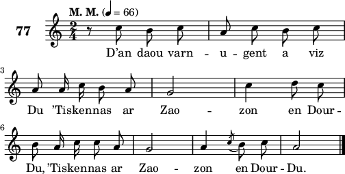 
\score {
 \new Staff {
  \set Staff.instrumentName = \markup {\huge \bold 77}
  \relative c'{
    \clef treble
    \tempo \markup {"M. M."} 4= 66
    \autoBeamOff
    \key c \major
    \time 2/4 
    r8 c' b c | a c b c | \break
    a a16 c b8 a | g2 | c4 d8 c | \break
    b a16 c c8 a | g2 | a4 \acciaccatura c8( b) c | a2 \bar "|." 
  }
  \addlyrics{
    D’an daou varn -- u -- gent a viz
    Du ’Tis -- ken -- nas ar Zao -- zon en Dour --
    Du, ’Tis -- ken -- nas ar Zao -- zon en Dour -- Du.
  }
 }
 \layout { line-width = #125 }
 \midi { }
}
\header { tagline = ##f }
