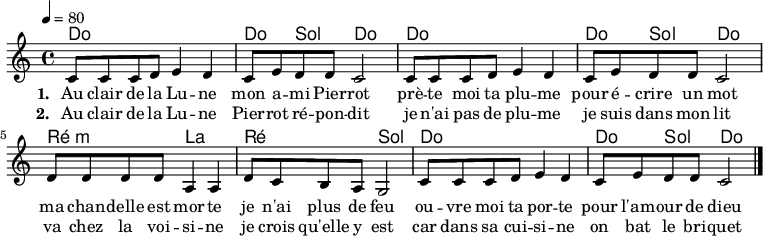 

 \version "2.10"
 
 \header {
    title = "Au clair de la Lune"
    composer = "Jean-Baptiste Lully ?"
 }
 
  {
 
    <<
 
       \chords {
          \frenchChords
          \repeat "unfold" 2 {
             c1 c4 g4 c2
          }
          d2:m a d g
          c1 c4 g4 c2
       }
 
      \relative c' {
 
          \clef treble
          \time 4/4
          \tempo 4=80
 
          \repeat "unfold" 2 {
             c8 c c d e4 d c8 e d d c2
          }
          d8 d d d a4 a d8 c b a g2 
          c8 c c d e4 d c8 e d d c2
          \bar "|."
       }
  
       \addlyrics {
          \set stanza = "1. "
          Au clair de la Lu -- ne
          mon a -- mi Pier -- rot
          prè -- te moi ta plu -- me
          pour é -- crire un mot
          ma chan -- delle est mor -- te
          je n'ai plus de feu
          ou -- vre moi ta por -- te
          pour l'am -- our de dieu
       }
 
       \addlyrics {
          \set stanza = "2. "
          Au clair de la Lu -- ne
          Pier -- rot ré -- pon -- dit
          je n'ai pas de plu -- me
          je suis dans mon lit
          va chez la voi -- si -- ne
          je crois qu'elle y est
          car dans sa cui -- si -- ne
          on bat le bri -- quet
       }
 
    >>
 
 }

