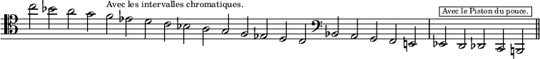 
\language "italiano"
\score {
\relative do'' {
\key do \major
\override Staff.TimeSignature #'stencil = ##f
\cadenzaOn
\clef tenor
do2 
sib la sol fa^\markup { \fontsize #-2 "Avec les intervalles chromatiques." } mib re do sib la sol fa mib re do 
\clef bass
sib la sol fa mi! \bar "|"
mib^\markup { \fontsize #-3 \halign #-1 \box " Avec le Piston du pouce. "} re reb do si! \bar "||"
}
\layout{
  indent = 0\mm
} %layout
} %score
\header { tagline = ##f}
