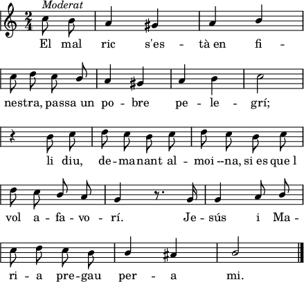 
\version "2.14.2"
\header {
  tagline = ""

}
global = {
  \key a \minor
  \time 2/4
  \autoBeamOff
  \override Staff.KeySignature #'break-visibility = #'#(#f #f #f)
  \override Staff.Clef #'break-visibility = #'#(#f #f #f)
  \override Staff.TimeSignature #'break-visibility = #'#(#f #t #t)
  \override Score.SystemStartBar #'collapse-height = #1
  \override Stem #'neutral-direction = #1
}
  
\score {
  \relative a' {
    \global
    \partial4
    c8^\markup{\italic{Moderat}} \stemDown b \stemNeutral
    a4 gis
    a4 b \break
    c8 d c \stemUp b \stemNeutral
    a4 gis
    a4 \stemDown b 
    c2 \break
    r4 b8 c
    d8 c b c
    d8 c b c \break
    d8 c \stemNeutral b a
    g4 r8. g16
    g4 a8 b \break
    c8 d c \stemDown b
    \stemNeutral b4 ais
    b2
    \bar"|."
  }
  \addlyrics {
    El mal ric s'es -- tà_en fi -- nes -- tra,
    pas -- sa_un po -- bre pe -- le -- grí;
    li diu, de -- ma -- nant al -- moi --na,
    si_es que_l vol a -- fa -- vo -- rí.
    Je -- sús i Ma -- ri -- a
    pre -- gau per -- a mi.
  }
  \layout {
    indent = 0
%    ragged-last = ##t
    line-width = 110
    \context {
      \Score
      \remove "Bar_number_engraver" 
    }
  }
  \midi{
    \context {
      tempoWholesPerMinute = #(ly:make-moment 100 4)
    }
  }
}
