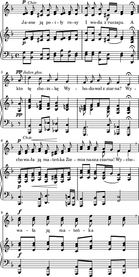 
sVarC = { <bes' g'>8[<bes g'>] <a e'>[<a e'>] | <d f>[<d bes'> <d a'> <d f>] | \partial 2.. <e g>[<e g>] \stemDown <g, g'>[<a e'>] \stemNeutral <d f>4 <d, d'>8\fermata \bar "||" % w1
\partial 8 r | <bes bes'>4 <c c'>8[<es es'>] <des des'>4 <c c'> | <g g'>4. <c c'>8 <aes aes'>4 <g g'>\fermata | <c c'>4. <a a'>8 <d d'>4. <c! c'!>16[<bes bes'>] | % w2
<a a'>4 <bes bes'>8[<c c'>] <f c'>2 | <bes, bes'>4 <g g'> <a a'>8[<f f'>] <a a'>[<bes bes'>] | }

sVarA = { <d e>8^\p^\markup { \halign #-2 \small \italic "Chór." } <d f> <cis g'> <cis a'> <d f> <d e> <d f> <d a'> | \partial 2.. <c c'> <c c'> <d bes'> << { \voiceOne a'16[g] } \new Voice { \voiceTwo cis,8 } >> \oneVoice <d f>4 <d f>8\fermata \bar "||" % w1
\partial 8 a'8^\pp^\markup { \halign #-1.5 \small \italic "Jeden głos." } | \noBreak d4 c8 a \stemUp bes4 \stemNeutral g | f8 g a e f4 d\fermata | <c e>8^\p^\markup { \halign #-2 \small \italic "Chór." } <d f> <e g>^\< <f a> <d f> <cis e>\! <d f> <f a> | % w2
\stemUp <a c> <a c> \stemNeutral <g bes> << { \voiceOne a16[g] f4 f } \new Voice { \voiceTwo e8 f4 f } >> \oneVoice \breathe | <bes d>8^\f <bes d> <c e> <bes d> <a c> <a f'> <c e> <bes d> \breathe | }

lVarA = \lyricmode { Ja -- sne ją po -- i -- ły ro -- sy I wo -- da z_ru -- cza -- ju. A kto tę cho -- in -- kę Wy -- ho -- do -- wał z_ziar -- na? Wy -- cho -- wa -- ła ją ma -- teń -- ka Zie -- mia na -- sza czar -- na! Wy -- cho -- wa -- ła ją ma -- teń -- ka }

sVarB = { <d e>8_\p[<d f> <cis g'> <cis a'>] <d f>[<d e> <d f> <d a'>] | \partial 2.. <c c'>[<c c'>] <d bes'>[<cis a'>16( g'] <d f>4) <a d f>8\fermata \bar "||" % w1
\partial 8 <a a'>8_\pp | <d f c' e>4 <c es g c>8[<c f a>] <bes f' bes>4 <bes e g> | << { \voiceOne <d! f>8[<e g> <f a> <c e>] } \new Voice { \voiceTwo b b4 g8 } >> \oneVoice <f c' f>4 <f b d>\fermata | <e c' e>8_\p[<f d' f> <g e' g>_\< <a f' a>] <f d' f>[<e cis' e>\! <f d' f> <a f' a>] | % w2
<c a' c>[<c a' c>] <bes g' bes>[<bes e a>16( g'] <a, f'>4) <a f'> | <d bes' d>8_\f[<d bes' d>] <e c' e>[<d bes' d>] <c a' c>[<f a f'>] <e c' e>[<d bes' d>] | }

\paper { #(set-paper-size "a4")
 oddHeaderMarkup = "" evenHeaderMarkup = "" }
\header { tagline = ##f }
\version "2.18.2"
\score {
\midi {  }
\layout { line-width = #120
indent = 0\cm}
<<
  \new Staff { \clef "violin" \key d \minor \time 4/4 \override Staff.TimeSignature #'transparent = ##t \autoBeamOff \relative d' { \sVarA } }
  \addlyrics { \small \lVarA }
  \new PianoStaff <<
    \new Staff = "up" { \clef "violin" \key d \minor \time 4/4 \override Staff.TimeSignature #'transparent = ##t \relative d' { \sVarB } }
    \new Staff = "down" { \clef "bass" \key d \minor \time 4/4 \relative b,, { \sVarC } }
  >>
>> }