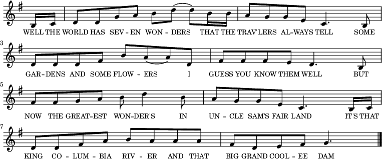 
<<
  \new voice="melody" 
  \key g \major
  \relative c'
  {
    \override Staff.TimeSignature #'stencil = ##f
    \partial 8 b16 c16 | d8 d g a b d (d) b16 b | a8 g g e c4. b8 | d d d fis b a (a) d, fis fis fis e d4. b8 | fis' fis g a b d4 b8 | a g g e c4. b16 c | d8 d fis a b a a a | fis d e fis g4.\bar "|."
  }
  \new Lyrics \lyricmode
  {
    \override LyricText #'font-size = #-1 
    \set associatedVoice = #"melody"
    WELL16 THE | WORLD8 HAS SEV -- EN WON -- DERS4 THAT16 THE TRAV'8 -- LERS AL -- WAYS TELL4.
    SOME8 GAR -- DENS AND SOME FLOW -- ERS4 I8 GUESS YOU KNOW THEM WELL4.
    BUT8 NOW THE GREAT -- EST WON -- DER'S4 IN8 UN -- CLE SAM'S FAIR LAND4.
    IT'S16 THAT KING8 CO -- LUM -- BIA RIV -- ER AND THAT BIG GRAND COOL -- EE DAM4.
  }
>>
