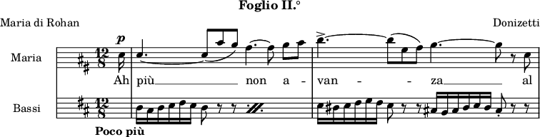 
\version "2.22.0"

globale = {
  \tag #'spartito \tempo "Poco più"
  \tag #'midi \tempo 4. = 80
  \key d \major
  \time 12/8
}

maria = {
  \partial 16 a16^\p |

%% 1
  \stemUp a4.~ a8 ( [ fis' e ] ) \stemNeutral d4.~ d8 e [ fis ] |

%% 2
  g4.->~ g8 ( [ cis, d ] ] ) e4.~ e8 r a, |
}

bassi = {
  \partial 16 s16 |

%% 1
  \repeat percent 2 { d16 cis d e fis e d8 r r } |

%% 2
  e16 dis e fis g fis e8 r r cis!16 \omit Accidental bis cis d e d cis8-. r r |
}

mariaMusica = \new Staff \with {
  instrumentName = "Maria"
  midiInstrument = "flute"
}
{
  \globale
  \hide Staff.Clef
  \clef soprano

  \autoBeamOff
  \relative c'' \maria
} \addlyrics {
  Ah più __ non a -- van -- za __ al
}

bassiMusica = \new Staff \with {
  instrumentName = "Bassi"
  midiInstrument = "string ensemble 1"
}
{
  \globale
  \hide Staff.Clef
  \clef bass
  \relative c \bassi
}


musica = \new StaffGroup <<
  \mariaMusica
  \bassiMusica
>>


\paper {
  indent = 2\cm
  print-page-number = ##f
}

\header {
  poet = "Maria di Rohan"
  subtitle = "Foglio II.°"
  composer = "Donizetti"
  tagline = ##f
}


\score {
  \keepWithTag #'spartito \musica

  \layout {
    \context {
      \Score
      \omit BarNumber
      \override MetronomeMark.direction = #DOWN
    }
    \context {
      \StaffGroup
      \remove System_start_delimiter_engraver
    }
  }
}

\score {
  \keepWithTag #'midi \unfoldRepeats \musica

  \midi {}
}
