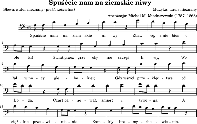 
\version "2.20.0"

\header{
   title = "Spuśćcie nam na ziemskie niwy"
   poet = "Słowa: autor nieznany (pieśń kościelna)"
   composer = "Muzyka: autor nieznany"
   arranger = "Aranżacja: Michał M. Mioduszewski (1787–1868)"
   tagline = ""
}

\score{
\new Staff \with {midiInstrument = "church organ" } {
\relative c' {\clef bass
\key c \major
\time 4/4
\autoBeamOff
\partial 8*2
g8 g |
c4 \stemUp g a b |
\stemNeutral c c r e |
d b c a |
\break
a8[ g] g4 r g8 g |
c4 \stemUp g a b |
\stemNeutral c c r e |
\break
d b c a |
a8[ g] g4 r g8 g |
d'4 d d e |
\break
f8[ d] d4 r g,8 g |
d'4 d d e |
f8[ d] d4 r d |
\break
e d c b |
a8[ g] g4 r c |
g c e8[ d] c[ b] |
d[ c] c4 r \bar "."
}
\addlyrics { \small {
Spuść -- cie nam na ziem -- skie ni -- wy Zbaw -- cę, z_nie -- bios o -- bło -- ki! Świat przez grze -- chy nie -- szczęś -- li -- wy, Wo -- łał w_no -- cy głę -- bo -- kiej; Gdy wśród prze -- klęc -- twa od Bo -- ga, Czart pa -- no -- wał, śmierć i trwo -- ga, A cięż -- kie prze -- wi -- nie -- nia, Zam -- kły bra -- my -- zba -- wie -- nia.
}
}
}
\layout{}
\midi{}
}
