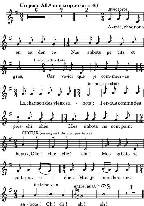 
\language "italiano"

melody = \relative do'' {
  \version "2.22.0"
  \set Staff.midiInstrument = #"accordion"
  \set Staff.instrumentName =  \markup \fontsize #-2 #" "
  \tempo \markup \fontsize #0  { \concat { "Un poco All." { \teeny \raise #0.6 "o" } " non troppo" }} 4.= 80
  \clef treble
  \key sol \major
  \time 3/4
  \compressMMRests {
    \override MultiMeasureRest.expand-limit = #2
    R1*3/4*6 | R1*3/4*2 \bar "||" R1*3/4*2 |
  }
  \time 2/4
  sol8.^\markup {"Avec force"} sol16 sol8 re | \break
  sol la \stemUp si sol | 
  \time 3/4
  la8. la16 la8 si sol si | \break
  la2. \bar "||"
  \time 2/4
  sol8.^\markup \fontsize #-1 { \halign #0 {"(un coup de sabot)"}} sol16 sol8 re | sol la si sol \bar "||" \break
  \time 3/4
  la8. la16 la8 si sol la \bar "||"
  \time 2/4
  sol2 \bar "||" si8.^\markup \fontsize #-1 { \halign #0 {"(un coup de sabot)"}} si16 si8 si | \break
  \stemNeutral do \stemUp si la( la) \bar "||" 
  \time 3/4
  la8. la16 la8 si sol si \bar "||" \break
  \time 2/4
  la4^\markup { \concat {"CHŒUR"} \fontsize #-1 {(en cognant du pied par terre)}} mi^^ | fad^^ mi^^ | re2^^ | sol8. sol16 sol8 re | \break
  sol la si[\( sol\)] \bar "||"
  \time 3/4
  la8. la16 la8 si16[\( la\)] sol8 la \bar "||" \break
  \time 2/4
  sol4 la^\markup {"à pleine voix"} | si la | \grace { si16[(^\markup { \concat {"entre les C."}{ \teeny \raise #0.6 "ts" }} la] } sol2)^\markup \halign #-17 \fontsize #-1 { \musicglyph #"scripts.segno" } \bar "||" si\fermata | 
  \compressMMRests {
   \override MultiMeasureRest.expand-limit = #10
   R2*3 \bar "||"
  }
}

textA = \lyricmode {
  A -- mis, cho -- quons 
  en ca -- den -- ce Nos sa -- bots, pe -- tits et 
  gros, Car vo -- ici que je com -- men -- ce
  La chan -- son des vieux sa -- bots_; Fen -- dus comme 
  des pois- chi -- ches, Mes sa -- bots ne sont point 
  beaux, Clic_! clac_! clic_! clo_! Mes sa -- bots ne 
  sont pas ri -- ches… Mais je suis dans mes sa -- 
  bots_! Oh_! oh_! oh_! oh_! 

}


\score {
  <<
    \new Voice = "mel"
    {  \autoBeamOff \melody }
    \new Lyrics \lyricsto mel \textA
  >>
  \layout {
    \context { \Staff \RemoveEmptyStaves }
    indent = 0.5\cm
    \override Rest #'style = #'classical
    \override Score.BarNumber #'stencil = ##f
    line-width = #120
    \set fontSize = #-1
  }
  \midi { }
}
\header { tagline = ##f}
