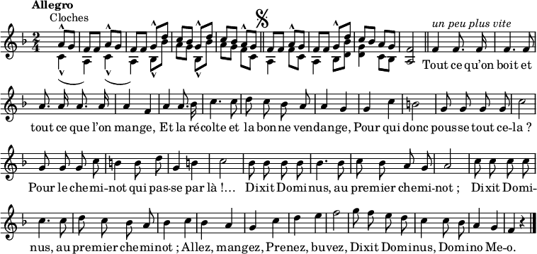 
\relative c'' {
  \clef treble
  \key f \major
  \time 2/4
  \tempo "Allegro"
  \set Staff.midiInstrument = #"glockenspiel"
 s4^\markup { Cloches }
<< { a8^^ g | f f a^^ g | f f g^^ d' c bes g^^ d'
     c bes a^^ g }
  \\
  { c,4_^ (a) | c4_^ (a) bes8_^ bes' | a g bes,_^ bes'
     a g f c }
>>
  \bar "||" \mark \markup { \musicglyph #"scripts.segno" }
  << { f8 f a^^ g | f f g^^ d' c bes a g }
    \\
     { a,4 f'8 c | a4 bes8 <d bes'> | <d g>4 c8 bes }
  >>
  <a f'>2
  \bar "||"
  \set Staff.midiInstrument = #"piccolo"
  \autoBeamOff
f'4^\markup { \italic "un peu plus vite" } f8. f16 | f4. f8 | a8. a16 a8. a16 | a4 f
a4 a8. bes16 | c4. c8 | d c bes a | a4 g
g c | b2 | g8 g g g | c2
g8 g g c | b4 b8 d | g,4 b | c2
bes8 bes bes bes | bes4. bes8 | c bes a g | a2
c8 c c c | c4. c8 | d c bes a
bes4 c | bes a | g c | d e
f2 | g8 f e d | c4 c8 bes | a4 g | f r
    \bar "|." 
}

\addlyrics {
_ Tout ce qu’on boit et tout ce que l’on man -- ge,
Et la ré -- colte et la bon -- ne ven -- dan -- ge,
Pour qui donc pous -- se tout ce -- "la ?"
Pour le che -- mi -- not qui pas -- se par "là !… "
Di -- xit Do -- mi -- nus, au pre -- mier che -- mi -- "not ;"
Di -- xit Do -- mi -- nus, au pre -- mier che -- mi -- "not ;"
Al -- lez, man -- gez,
Pre -- nez, bu -- vez,
Di -- xit Do -- mi -- nus, Do -- mi -- no 
Me -- o.
}

\layout {
  \context {
    \Score
    \remove "Bar_number_engraver"
  }
}
