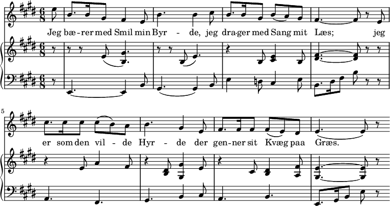 
\midi {
  \tempo 4 = 80
}
<<
  \new Staff { 
    \set Staff.midiInstrument = #"choir aahs"
    \new Voice = "melody" {
      \relative {
      \key e \major
      \numericTimeSignature \time 6/8
        \partial 8
        e''8 | b8. b16 gis8 fis4 e8 | b'4. b4 
        cis8 |  b8. b16 gis8 b (a) gis | fis4.~ fis8 r8 
        e8 | cis'8. cis16 cis8 cis8 (b8) a | b4. gis4 
        e8 |  fis8. fis16 fis8 fis8 (e8) dis8 | e4. (e8) r8  
      }
    }
  }
  \new Lyrics \lyricsto "melody" {
    <<
      { 
        Jeg | bæ -- rer med Smil min | Byr -- de,
        jeg | dra -- ger med Sang mit | Læs; 
        jeg | er som den vil -- de Hyr -- de 
        der | gen -- ner sit Kvæg paa Græs.
      }
    >>
  }
  \new PianoStaff 
  <<
    \new Staff \relative { 
      \key e \major
      \numericTimeSignature \time 6/8
      \partial 8
      r8   r8 r8 e'8 (<b gis'>4.)    r8 r8 b8 (e4.)   
      r4 b8 <cis e>4 b8 | <dis fis>4.~ <dis fis>8 r8 r8 
      r4 e8 a4 fis8   r4 <b, dis>8 <gis gis'>4 e'8 
      r4 cis8 <b dis>4 <a fis'>8   <gis e'>4.~ <gis e'>8 r8
    }
    \new Staff \relative {
      \clef bass
      \key e \major
      \numericTimeSignature \time 6/8
      \partial 8
      r8   e,4.~ e4 b'8   gis4. (gis4) b8 
      e4 d8 cis4 e8   b8. dis16 fis8 b8 r8 r8 
      a,4. fis4.   gis4. b4 cis8  
      a4. b4. |  e,8. gis16 b8 e8 r8 
    }
  >>
>>
