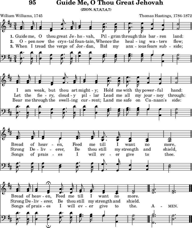 \version "2.16.2" 
\header { tagline = ##f title = \markup { "95" "          " "Guide Me, O Thou Great Jehovah" } subsubtitle = "(ZION. 8,7,8,7,4,7)" composer = "Thomas Hastings, 1784-1872" poet = "William Williams, 1745" }
\score { << << \new Staff \with {midiInstrument = #"piano" } << \new Voice = "high" { \key d \major \time 3/4 \partial 4 \relative d'' {
  \repeat unfold 2 { <a fis>8.\noBeam q16 | 
  q4 <fis d> <d' fis,>8.\noBeam <a fis>16 | 
  <b g>4 <a fis> <d a>8.\noBeam q16 |
  <e g,>8.\noBeam q16 <d fis,>4 <cis e,> |
  <d fis,>2 \bar"||" \break }
  <fis, d>8.\noBeam q16 |
  q4 << { \voiceOne d4 } \new Voice { \voiceTwo d } >> \oneVoice <fis d>8.\noBeam q16 |
  <e b>8.\noBeam q16 <d a>4 <cis a> |
  <d a>2 \bar"||" \break
  <a' fis>8.\noBeam q16 |
  q4 <fis d>4\fermata <a d,>8.\noBeam q16 |
  <g e>8.\noBeam q16 <fis d>4 <e cis> |
  <fis d>2 \bar "|." \cadenzaOn
  <g d>2. \bar "|" <fis d> \bar ".." } }
 \new Lyrics \lyricsto "high"  { 
  \set stanza = #"1."    
  Guide me, O thou great Je -- ho -- vah, Pil -- grim through this bar -- ren land: 
  I am weak, but thou art might -- y; Hold me with thy power -- ful hand: 
  Bread of heav -- en, Feed me till I want no more,
  Bread of heav -- en, Feed me till I want no more.
  }
\new Lyrics \lyricsto "high"  { 
  \set stanza = #"2."    
  O -- pen now the crys -- tal foun -- tain, Whence the heal -- ing wa -- ters flow; 
  Let the fie -- ry, cloud -- y pil -- lar Lead me all my jour -- ney through: 
  Strong De -- liv -- erer, Be thou still my strength and shield,  
  Strong De -- liv -- erer, Be thou still my strength and shield.  
  }
\new Lyrics \lyricsto "high"  { 
  \set stanza = #"3."    
  When I tread the verge of Jor -- dan, Bid my anx -- ious fears sub -- side; 
  Bear me through the swell -- ing cur -- rent; Land me safe on Ca -- naan's side: 
  Songs of prais -- es I will ev -- er give to thee. 
  Songs of prais -- es I will ev -- er give to the. A -- \markup { \smallCaps "men." }
  }
>>
\new Staff \with {midiInstrument = #"piano"} << \new Voice = "low" { \clef bass \key d \major \relative d' {
  \repeat unfold 2 { <d d,>8.\noBeam q16 |
  q4 <a d,> q8.\noBeam <d d,>16 |
  <d g,>4 <d d,> <a fis>8.\noBeam q16 |
  <b g>8.\noBeam q16 << { a4 } \\ { a } >> <a a,>4 |
  <a d,>2 }
  <a d,>8.\noBeam q16 |
  q4 <fis d> <a d,>8.\noBeam q16 |
  <g g,>8.\noBeam q16 <fis a,>4 <e a,> |
  <fis d> 2
  <d' d,>8.\noBeam q16 |
  q4 <a d,>_\fermata <d fis,>8.\noBeam q16 |
  <b g>8.\noBeam q16 << { a4 } \\ { a } >> <a a,>4 |
  <a d,>2
  << { b2. } \\ { <g g,> } >> <a d,>
  } } >>
>> >>
  

\layout { indent = #0 }
\midi { \tempo 4 = 100 } }
