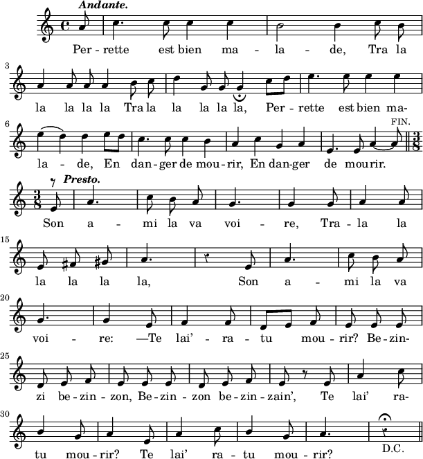 
\version "2.18.0"
\layout {
  indent = #10
  line-width = #150
  %ragged-last = ##t
}
 \relative c'' {
 %\time 2/4
 \autoBeamOff
 %\key 
 \set Score.tempoHideNote = ##t
 \override Score.BarNumber.break-visibility = #all-invisible
 \override Staff.Rest.style = #'classical
 %\tempo 4 = 110
 \set Staff.midiInstrument = #"piccolo"
 %\hide Staff.TimeSignature
 %\hide TupletBracket
 %\hide TupletNumber
 
% Ligne 1 
   \tempo 4. = 96 \partial 8 a8^\markup { \italic \bold "Andante."} | c4. c8 c4 c | b2 b4 c8 b\break 
% Ligne 2 
    a4 a8 a a4 b8 c | d4 g,8 g g4_\fermata c8[ d]
    e4. e8 e4 e\break 
% Ligne 3 
    e4( d) d e8[ d] | c4. c8 c4 b | a c g a | e4.e8 a4~ a8^\markup { \smallCaps "fin."} \bar "||"  \break
% Ligne 4
    \time 3/8 \tempo  4 = 120 \partial 8 e8^\markup { \musicglyph #"rests.3"} | 
    a4.^\markup {\hspace #' -5  \italic \bold "Presto."} c8 b a | g4. | g4 g8 | a4 a8 \break   
% Ligne 5  
    e fis gis | a4. | r4 e8 | a4. | c8 b a \break 
% Ligne 6 
    g4. | g4 e8 | f4 f8 | d8[ e] f | e e e \break
% Ligne 7
    d e f | e e e | d e f | e r8 e | a4 c8 \break
% Ligne 8
    \stemUp b4 \stemNeutral g8 a4 e8 | a4 c8 | 
    \stemUp b4 g8 | a4. | r4\fermata _\markup {  "D.C."}
    
   \bar "||" 
  
 }
\addlyrics { 
Per -- rette est bien ma -- la -- de, Tra la
la la la la Tra la la la la la, Per -- rette est bien ma-
la -- de, En dan -- ger de mou -- rir, En dan -- ger de mou -- rir. 
Son a -- mi la va voi -- re, Tra -- la la 
la la la la, Son a -- mi la va 
voi -- re: —Te lai’ -- ra -- tu mou -- rir? Be -- zin-
zi be -- zin -- zon, Be -- zin -- zon be -- zin -- zain’, Te lai’ ra-
tu mou -- rir? Te lai’ ra -- tu mou -- rir?
}
