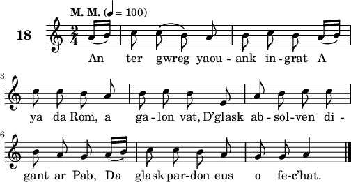 
\version "2.22.0"
\score {
 \new Staff {
  \set Staff.instrumentName = \markup {\huge \bold 18}
  \relative c'{
    \clef treble
    \key c \major
    \tempo \markup {"M. M."} 4= 100
    \autoBeamOff
    \time 2/4
    \partial 8*1
    a'16([ b]) c8 c( b) a | b c b a16([ b]) | \break
    c8 c b a | b c b e, | a b c c | \break
    b a g a16([ b]) | c8 c b a | g g a4 \bar "|."
}
\addlyrics {
An ter gwreg yaou -- ank in -- grat A
ya da Rom, a ga -- lon vat, D’glask ab -- sol -- ven di --
gant ar Pab, Da glask par -- don eus o fe -- c’hat.
  }
 }
 \layout { line-width = #125 }
 \midi { }
}
\header { tagline = ##f }
