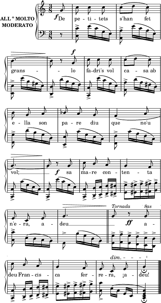 

\version "2.14.2"

\header {
  % Eliminar el pie de página predeterminado de LilyPond
  tagline = ##f
}

\layout {
  \context {
    \Score
    \remove "Bar_number_engraver"
  }
}

global = {
  \set Score.tempoHideNote = ##t
  \tempo 8 = 200
  \key c \major
  \time 3/8
  \partial4
  \override Staff.Rest #'style = #'classical
  \override Staff.KeySignature #'break-visibility = #'#(#f #f #f)
  \override Staff.Clef #'break-visibility = #'#(#f #f #f)
  \override Staff.TimeSignature #'break-visibility = #'#(#f #t #t)
  \override Score.SystemStartBar #'collapse-height = #1
  \override Stem #'neutral-direction = #-1
}

right = \relative c'' {
  \global
  % La música continúa aquí.
  \autoBeamOff
  s8_\f g
  c8 c c
  c8\([ d] c\) \break
  b4.^\> ~
  b8\! r g^\f
  c8 c c
  c8\([ d] c\) \break
  b8 g a
  \override Stem #'neutral-direction = #'1
  bes8 a g
  f4\( a8 \break
  g4.\)^\> ~
  g8\! r_\f g
  c8 b a
  g4 f8 \break
  e8 c e
  g4.^\> \bar"||"
  g8\!^\markup{ \italic Tornada} r_\ff 
  \ottava #1 
  \set Staff.ottavation = #""
  \override Staff.OttavaBracket #'dash-period = #0
  g'^\markup{ \italic 8as} \break
  c8 b a
  g4 f8
  e c^\dim e
  g4_\fermata\! \bar"|."
}

left = \relative c {
  \global
  % La música continúa aquí.
  s8 r8
  <c c'>8^> e'16\([ c g e\)]
  <a, a'>8^> e''16\([ c a e\)]
  \stemDown <e, e'>8^> e''16\([ b gis e\)]
  \stemNeutral <d, d'>8_> d''16\([ b g f\)]
  <c, c'>8_> e''16\([ c g e\)]
  <a, a'>8^> d'16\([ a fis d\)]
  \stemDown <g, g'>8^> d''16\([ b g d\)]
  \stemNeutral <e, e'>8_> c''16\([ g e c\)]
  \stemDown <f, f'>8^> c''16\([ a f c\)]
  \stemNeutral <c, c'>8_> c''16\([ g e c\)]
  <c, c'>8_> e''16\([ c g e\)]
  <c, c'>8_> <d d'>16_>[ <e e'>_>] <f f'>_>[ <fis fis'>_>]
  \stemDown <g g'>8^> <gis gis'>16^> <a a'>^> <ais ais'>^> <b b'>^>
  <c c'>8^> e16\([ d c b\)]
  g8^> b'16\([ g d b\)]
  <g g'>16^> <a a'>^> <g g'>^> <f f'>^> <e e'>^> <d d'>^>
  \stemUp
  <c c'>8_> <d d'>16_>[ <e e'>_>] <f f'>_>[ <fis fis'>_>]
  \stemDown
  <g g'>8^> <gis gis'>16^> <a a'>^> <ais ais'>^> <b b'>^>
  <c c'>8_> e16\([ c] \stemUp g[ e]
  <c e g c>4\)_\fermata
}

lletra = \lyricmode {
  De pe -- ti -- tets s'han4 fet
grans -- lo fa -- dri's vol ca -- -- sa_ab
e -- lla son pa -- re diu que no'u
vol; __ sa ma -- re con -- ten -- ta
n'e -- ra, a -- deu __ {\skip 8} a --
deu Fran -- cis -- ca fer -- re -- ra, ¡a -- deu!
}

allegroM = \markup { ALL\super{o} MOLTO}

\score {
  \new StaffGroup \with {
    instrumentName = \markup {
      \center-column \bold { \allegroM MODERATO}
    }
    systemStartDelimiter = #'SystemStartBrace
  } <<
    \new Voice = "right" \with {
      midiInstrument = "acoustic grand"
    } \right
    \new Lyrics \lyricsto "right" {
      \lletra
    }
    \new Staff = "left" \with {
      midiInstrument = "acoustic grand"
    } { \clef bass \left }
  >>
  \layout {
    indent = 25
    %    ragged-last = ##t
    line-width = 125
  }
  \midi {}
}
