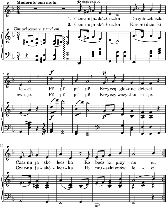 
sVarB = { cis8^\markup { \halign #-0.5 \small \italic "Umiarkowanie, z ruchem." } ([d] <bes f'>4) <b e> | <a d>8([cis]) <a cis a'>2\arpeggio | a'8.([gis16] a4 f) | e( d2) | % w1
bes'8.([a16] \stemUp bes4 \stemNeutral g) | e( a) r | d8_\f([d']) <c, c'>2 | bes8([bes']) <a, a'>2 | g8_\p([a]) <d, bes'>4 <bes g'> | % w2
<a f'> <a f'> r | e'8.([ f16]) <a, cis g'>4 <a cis e> | a'( <a, d>) bes8([d]) | e([f]) <bes, e g>4 <bes e bes'> | << { \voiceOne a'2( bes4) } \new Voice { \voiceTwo r <c, f> r } >> \oneVoice | }

sVarA = { R2.*2 | a8.^\p^\markup { \halign #-1.5 \small \italic "espressivo" } gis16 a4 f | e d2 | % w1
\stemUp bes'8. a16 bes4 \stemNeutral g | e a2 \breathe | d4^\f c2 | \stemUp bes4 a2 \breathe | g8^\p a bes4 g | % w2
f f r | e8. f16 g4 e | a d, r8 d8 | e([f]) g4 bes | a2 bes4 \stemNeutral \breathe | }

lVarA = \lyricmode { \set stanza = "1. " Czar -- na ja -- skó -- łecz -- ka Do gnia -- zde -- czka le -- ci. Pi! pi! pi! pi! Krzy -- czą gło -- dne dzie -- ci. Czar -- na ja -- skó -- łecz -- ka Ro -- bacz -- ki przy -- no -- si. }

lVarB = \lyricmode { \set stanza = "2. " Czar -- na ja -- skó -- łecz -- ka Kar -- mi dziat -- ki swo -- je. Pi! pi! pi! pi! Krzy -- czy wszy -- stko tro -- je. Czar -- na ja -- skó -- łecz -- ka Po mu -- szki znów le -- ci. }

sVarC = { r4 <g d'> <gis e'> | <a e'> <a e' g>2\arpeggio | d,4 <d' f a> <f a d> | f, <d' a'> <d a'> | % w1
e, <d' g bes> <g bes d> | a, <e' a cis> r | \clef "violin" <f' a> <e g>2 | <d f>4 <c e>2 | \clef "bass" s4 <g, g'> <c e> | % w2
<f, f'> <f f'> g | a2 g4 | f2 g4 | c,2. | f2 r4 | }

\paper { #(set-paper-size "a4")
 oddHeaderMarkup = "" evenHeaderMarkup = "" }
\header { tagline = ##f }
\version "2.18.2"
\score {
\midi {  }
\layout { line-width = #140
\context { \PianoStaff \consists #Span_stem_engraver } indent = 0\cm}
<<
  \new Staff { \clef "violin" \key d \minor \time 3/4 \tempo \markup { \small \bold "Moderato con moto." } \autoBeamOff \relative a' { \sVarA } }
  \addlyrics { \small \lVarA }
  \addlyrics { \small \lVarB }
  \new PianoStaff <<
    \set PianoStaff.connectArpeggios = ##t
    \new Staff = "up" { \clef "violin" \key d \minor \time 3/4 \relative c' { \sVarB } }
    \new Staff = "down" { \clef "bass" \key d \minor \time 3/4 \relative g, { \repeat volta 2 { \sVarC } } }
  >>
>> }