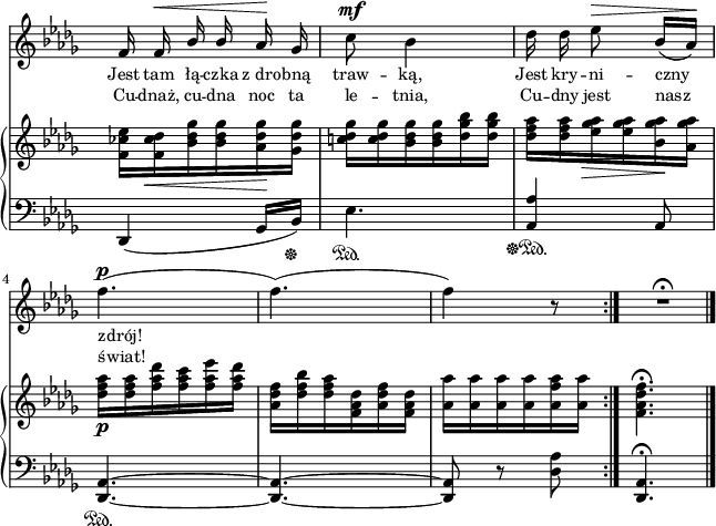 
lVarA = \lyricmode { Jest tam łą -- czka z_dro -- bną traw -- ką, Jest kry -- ni -- czny zdrój! }

sVarA = { f16 f^\< \stemUp bes bes \stemNeutral aes\! ges | c8^\mf bes4 | des16 des es8^\> bes16([aes\!]) | % w1
f'4.^\p( | f)( | f4) r8 \bar ":|." R4.\fermata \bar "|." }

sVarCrep = { des4\sustainOff\sustainOn( ges16[bes\sustainOff]) | es4.\sustainOn | \stemUp <aes, aes'>4\sustainOff\sustainOn\sustainOff \stemNeutral aes8 | % w1
<des, aes'>4.~\sustainOn | <des aes'>~ | <des aes'>8 r <des' aes'> }

sVarB = { <f ces' es>16[<f ces' des>_\< <bes des ges> <bes des ges> <aes des ges>\! <ges des' ges>] | <c! des ges>[<c des ges> <bes des ges> <bes des ges> <des ges bes> <des ges bes>] | <des f aes>[<des f aes> <es ges aes>_\> <es ges aes> <bes ges' aes>\! <aes ges' aes>] | % w1
<des f aes>_\p[<des f aes> <f aes des> <f aes c> <f aes es'> <f aes des>] | <aes, des f>[<des f bes> <des f aes> <f, aes des> <aes des f> <f aes des>] | <aes aes'>[<aes aes'> <aes aes'> <aes aes'> <aes f' aes> <aes aes'>] \bar ":|." <f aes des f>4.\fermata \bar "|." }

lVarB = \lyricmode { Cu -- dnaż, cu -- dna noc ta le -- tnia, Cu -- dny jest nasz świat! }

sVarCk = { <des, aes'>4.\fermata \bar "|." }

\paper { #(set-paper-size "a4")
 oddHeaderMarkup = "" evenHeaderMarkup = "" }
\header { tagline = ##f }
\version "2.18.2"
\score {
\midi {  }
\layout { line-width = #160
indent = 0\cm}
<<
  \new Staff { \clef "violin" \key bes \minor \time 3/8 \override Staff.TimeSignature #'transparent = ##t \autoBeamOff \relative e' { \sVarA } }
  \addlyrics { \small \lVarA }
  \addlyrics { \small \lVarB }
  \new PianoStaff <<
    \new Staff = "up" { \clef "violin" \key bes \minor \time 3/8 \override Staff.TimeSignature #'transparent = ##t \relative g' { \sVarB } }
    \new Staff = "down" { \clef "bass" \key bes \minor \time 3/8 \override Staff.TimeSignature #'transparent = ##t \relative a,, { \repeat volta 2 { \sVarCrep } \sVarCk } }
  >>
>> }