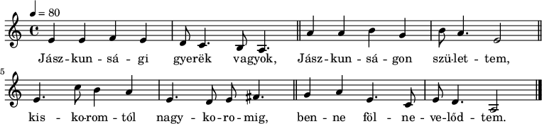 
{
   <<
   \relative c' {
      \key a \minor
      \time 4/4
      \tempo 4 = 80
      \set Staff.midiInstrument = "overdriven guitar"
      \transposition c'
%       Jászkunsági gyerek vagyok, Jászkunságon születtem,
        e4 e f e d8 c4. b8 a4. \bar "||" a'4 a b g b8 a4. e2 \bar "||"
%       kiskoromtól nagykoromig benne fölnevelődtem.
        e4. c'8 b4 a e4. d8 e fis4. \bar "||" g4 a e4. c8 e8 d4. a2 \bar "|."
      }
   \addlyrics {
        Jász -- kun -- sá -- gi gye -- rëk va -- gyok,
        Jász -- kun -- sá -- gon szü -- let -- tem,
        kis -- ko -- rom -- tól nagy -- ko -- ro -- mig,
        ben -- ne föl -- ne -- ve -- lőd -- tem.
      }
   >>
}
