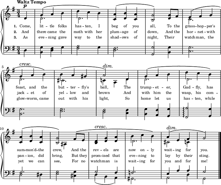 
\relative c'{
  \new PianoStaff <<
    \new Staff {
      \key g \major
      \time 3/4
      \tempo "Waltz Tempo"
      \partial 1
      <<
        \new Voice = "Treble" {
          \dynamicUp
          \override DynamicTextSpanner.style = #'none
          %\override DynamicText.avoid-slur = #'inside
          %\override DynamicText.outside-staff-priority = ##f
          \phrasingSlurUp
          d4\p
          g\( a b
          d c b\)
          <c, a'>\( <d b'> <c a'>
          <b g'>2\) <d g>8[ fis8]
          e4\( fis g
          \break
          g4\cresc a\! b\)
          b4\( a gis
          a2\)\dim d,4\!
          g\( a b
          d c b\)
          \break
          <c, a'>\( <d b'> <c a'>
          <b g'>2\) fis'8\([ e8]\!
          <b d>4\cresc <d g> <d a'>
          b' c b\)
          a\dim\( e fis
          g2\!\)
          \bar "|."
        }
        \\
        {
          s4
          d2.
          d2.
          s2.
          s2.
          c2.
          \break
          d2.
          cis2.
          c!4 a d
          d2.
          d2.
          \break
          s2.
          s4 ais4 s4
          s2.
          d2.
          cis2 c4
          s4
        }
      >>
    }
    \new Lyrics \lyricmode {
         \set associatedVoice = #"Treble"
         \set stanza = #"1. "
         \set fontSize = #-2
         {
           Come,4 | lit -- tle folks | has -- ten, I | beg of you | all,2 To8 the | grass4 -- hop -- per's
           feast, and the | but -- ter -- fly's | ball,2 The4 | trump -- et -- er, | Gad -- fly, has
           sum -- mon'd -- the | crew,2 And8 the | rev4 -- els are | now on -- ly | wait -- ing for | you.2
         }
    }
    \new Lyrics \lyricmode {
         \set associatedVoice = #"Treble"
         \set stanza = #"2. "
         \set fontSize = #-2
         {
           And4 | there came the | moth with her | plum -- age of | down,2 And8 the | hor4 -- net -- with
           jack -- et of | yel -- low and | brown2 And4 | with him the | wasp, his com --
           pan -- ion, did | bring,2 But8 they | prom4 -- ised that | eve -- ning to | lay by their | sting.2
         }
    }
    \new Lyrics \lyricmode {
         \set associatedVoice = #"Treble"
         \set stanza = #"3. "
         \set fontSize = #-2
         {
           As4 | eve -- ning gave | way to the | shad -- ows of | night,2 Their4 | watch -- man, the
           glow -- worm, came | out with his | light,2 So4 | home let us | has -- ten, while
           yet we can | see,2 For8 no | watch4 -- man is | wait -- ing for | you and for | me!2
         }
    }
    \new Staff { 
      \clef bass
      \key g \major
      d,4
      <b g'> <d fis> g
      <fis a>2 g4
      <d fis>2.
      <g, g'>2 <b g'>4
      <c g'>2.
      \break
      <b g'>2.
      <e g>2.
      <d fis>2 <c fis>4
      <b g'>4 <a fis'> <g g'>
      <fis a'>2\arpeggio <g g'>4
      \break
      << {fis'2.} \\ {d2 dis4} >>
      <e g>2 <cis g'>4
      << {g'2 fis4} \\ {d4( b a)} >>
      << f'2. \\ gis,2. >>
      << {e'4 a a} \\ {a,2 d4} >>
      << g2 \\ g,2 >>
    }
  >>
}
