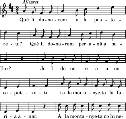 
\version "2.14.2"
\header {
  tagline = ""
}
temaA =\relative e'
{ \key d \major \time 2/4
    \override Staff.KeySignature #'break-visibility = #'#(#f #f #f)
    \override Staff.Clef #'break-visibility = #'#(#f #f #f)
    \override Score.SystemStartBar #'collapse-height = #1
\autoBeamOff
a8^\markup {\italic Allegret} g fis g
a4 b8 cis
d4 e \break
d4 cis
a8 g fis g
a4 b8 cis
d4 b \break
a4 r
a8 b a g
fis8 g fis e \break
d4 e
fis4 fis
a8 b a g
fis g fis e \break
d4 e
d4 r
d'8 cis d cis
d8 cis d cis
}
\score{
{\temaA}
\addlyrics
{Què li do -- na -- rem a la pas -- to -- re -- ta?
Què li do -- na -- rem per a -- nâ_a ba -- llar?
Jo li do -- na -- ri -- a u -- na ca -- put -- xe -- ta
i_a la mon -- ta -- nye -- ta la fa -- ri -- a_a -- nar.
A la mon -- ta -- nye -- ta no_hi ne- 
}
  \layout {
    indent = 0
%    ragged-last = ##t
    line-width = 110
    \context {
      \Score
      \remove "Bar_number_engraver" 
    }
  }
  \midi{}
}
