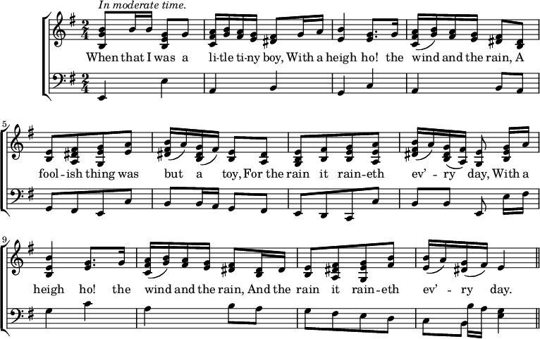 
music = {
    \language "english"
    {
        { \new ChoirStaff <<
            { \new Staff <<
                \set Staff.midiInstrument = "piano"
                { \new Voice <<
                    \relative c'' {
                        \set Score.tempoHideNote = ##t \tempo 4 = 100
                        \clef treble \key e \minor
                        \time 4/4
                        
                        ^\markup{\italic{In moderate time.}}
                        \stemUp <b g b,>8 b16 b <g e b>8 g |
                        <a fs c>16 <b g> <a fs> <g e> <fs ds>8 g16 a |
                        <b e,>4 <g e>8. g16 |
                        <a fs c>16( <b g>) <a fs> <g e> <fs ds>8 <ds b> |
                        
                        <e b>[ <fs ds a> <g e g,> <a e>] |
                        <b fs ds>16( a) <g ds b>( fs) <e b>8 <ds a> |
                        <e b g>[ <fs b,> <g e b> <a e a,>] |
                        <b fs ds>16( a) <g ds b>( <fs a,>) <e g,>8 \noBeam <g e b>16 a |
                        
                        <b e, b>4 <g e>8. g16 |
                        <a fs c>16( <b g>) <a fs> <g e> <fs ds>8 <ds b>16 ds |
                        <e b>8[ <fs ds a> <g e g,> <b fs>] |
                        <b e,>16( a) <g ds>( fs) e4 |
                        \bar "||"
                    }
                    \addlyrics {
                        When that I was a li -- tle ti -- ny boy,
                        With a heigh ho! the wind and the rain,
                        A fool -- ish thing was but a toy,
                        For_the rain it rain -- eth ev’ -- ry day,
                        With a heigh ho! the wind and the rain,
                        And the rain it rain -- eth ev’ -- ry day.
                    }
                >> }
            >> }
            { \new Staff <<
                \set Staff.midiInstrument = "piano"
                { \new Voice <<
                    \relative c, {
                        \clef bass \key e \minor
                        \time 2/4
                        
                        \stemUp e4 \stemDown e' |
                        \stemUp a, b |
                        g c |
                        a b8 a |
                        
                        g[ fs e c'] |
                        b8 b16 a g8 fs |
                        e[ d c c'] |
                        b b e,8 \noBeam \stemDown e'16 fs |
                        
                        g4 c |
                        a b8 a |
                        g[ fs e d] |
                        s b'16 a <g e>4 |
                    }
                >> }
                { \new Voice <<
                    \relative c {
                        \clef bass \key e \minor
                        \time 2/4
                        
                        s2 |
                        s |
                        s |
                        s |
                        
                        s |
                        s |
                        s |
                        s |
                        
                        s |
                        s |
                        s |
                        \stemDown c8 b s4 |
                    }
                >> }
            >> }
        >> }
    }
}
\header {
    tagline = "" % no footer
}
\score {
  \music
  \layout { }
}
\score {
  \unfoldRepeats {
    \music
  }
  \midi { }
}
