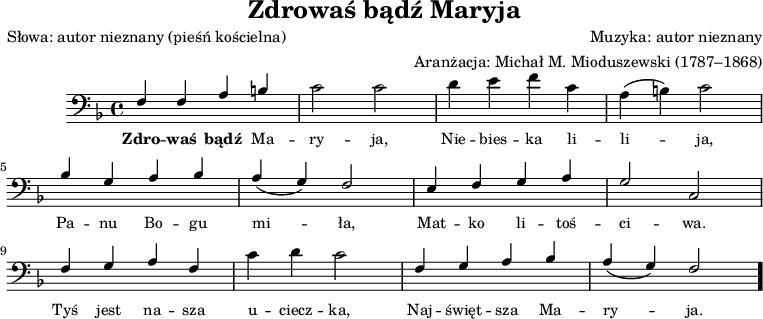
\version "2.20.0"

\header{
   title = "Zdrowaś bądź Maryja"
   poet = "Słowa: autor nieznany (pieśń kościelna)"
   composer = "Muzyka: autor nieznany"
   arranger = "Aranżacja: Michał M. Mioduszewski (1787–1868)"
   tagline = ""
}

\score{
\new Staff \with { midiInstrument = "church organ" } {
\relative c {\clef bass
\key f \major
\time 4/4
\stemUp f4 f a b |
\stemDown c2 c |
d4 e f c |
a( b) c2 |
\break
\stemUp bes4 g a bes |
a( g) f2 |
e4 f g a |
g2 c, |
\break
f4 g a f |
\stemDown c' d c2 |
\stemUp f,4 g a bes |
a( g) f2 \bar "."
}
\addlyrics { \small {
\markup { \bold Zdro} -- \markup { \bold waś } \markup { \bold bądź }Ma -- ry -- ja, Nie -- bies -- ka li -- li -- ja, Pa -- nu Bo -- gu mi -- ła, Mat -- ko li -- toś -- ci -- wa. Tyś jest na -- sza u -- ciecz -- ka, Naj -- święt -- sza Ma -- ry -- ja. -- 
}
}
}

\layout{}
\midi{ \tempo 4 = 100 }
}
