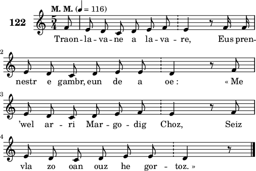 
\score {
 \new Staff {
  \set Staff.instrumentName = \markup {\huge \bold 122}
  \relative c'{
    \clef treble
    \tempo \markup {"M. M."} 4= 116
    \key c \major
    \autoBeamOff
    \time 5/4
    \partial 8*1
    f8 e d c d e f \bar "!" e4 r8 f16 f | \break
    e8 d c d e e \bar "!" d4 r8 f | \break
    e d c d e f \bar "!" e4 r8 f | \break
    e d c d e e \bar "!" d4 r8 \bar "|." 
  }
  \addlyrics{
    Traon -- la -- va -- ne a la -- va -- re, Eus pren --
    nestr e gambr, eun de a oe_: «_Me
    ’wel ar -- ri Mar -- go -- dig Choz, Seiz
    vla zo oan ouz he gor -- toz._»
  }
 }
 \layout { line-width = #125 }
 \midi { }
}
\header { tagline = ##f }
