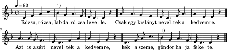 
{
   <<
   \relative c' {
      \key d \minor
      \time 4/4
      \tempo 4 = 80
      \set Staff.midiInstrument = "slap bass 1"
      \transposition c'
%       Rózsa, rózsa, labdarózsa levele,
        d4 f a c bes^\markup { 1) } g a4. f8 e d4. d4 r \bar "||"
%       csak egy kislányt neveltek a kedvemre.
        a'8 a4. g4 f e8 d4. f8 a4. a4 e e r \bar "||"
%       Azt is azért nevelték a kedvemre,
        a4. a8 g f4. e8 d4. f4 a a e g r \bar "||"
%       kék a szeme, göndör haja fekete.
        d4. f8 a c4. bes4^\markup { 1) } g a4. f8 e d4. d4 r \bar "|."
      }
   \addlyrics {
        Ró -- zsa, ró -- zsa, lab -- da -- ró -- zsa le -- ve -- le.
        Csak egy kis -- lányt ne -- vel -- tek a ked -- vem -- re.
        Azt is a -- zért ne -- vel -- ték a ked -- vem -- re,
        kék a sze -- me, gön -- dör ha -- ja fe -- ke -- te.
      }
   >>
}
